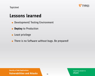 Inspiring people to
share
Security of Web Applications
Vulnerabilities and Attacks
Topictext
Lessons learned
• Development/ Testing Environment
• Deploy to Production
• Least privilege
• There is no Software without bugs. Be prepared!
56
 