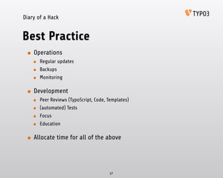 Diary of a Hack
Best Practice
• Operations
• Regular updates
• Backups
• Monitoring
• Development
• Peer Reviews (TypoScript, Code, Templates)
• (automated) Tests
• Focus
• Education
• Allocate time for all of the above
57
 