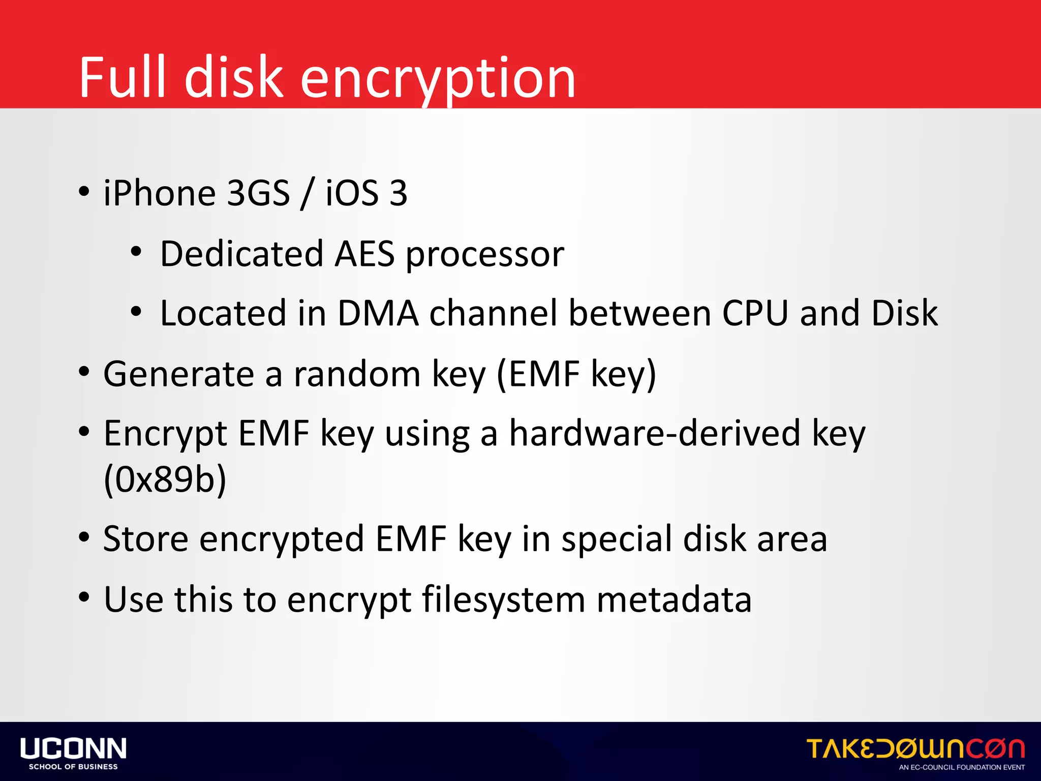 Full	disk	encryption
• iPhone	3GS	/	iOS	3	
• Dedicated	AES	processor		
• Located	in	DMA	channel	between	CPU	and	Disk	
• Generate	a	random	key	(EMF	key)	
• Encrypt	EMF	key	using	a	hardware-derived	key	
(0x89b)	
• Store	encrypted	EMF	key	in	special	disk	area	
• Use	this	to	encrypt	filesystem	metadata
 