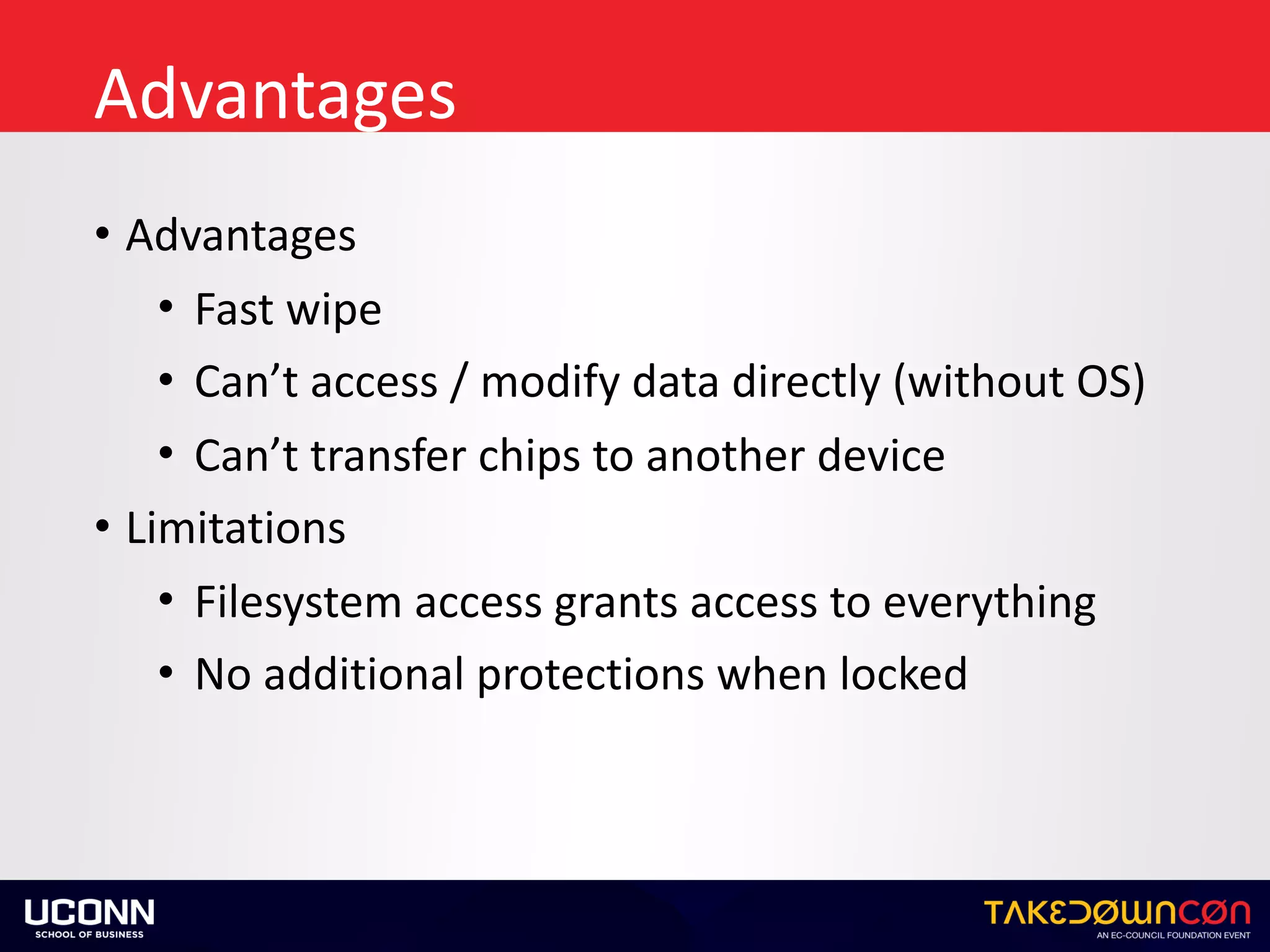Advantages
• Advantages	
• Fast	wipe	
• Can’t	access	/	modify	data	directly	(without	OS)	
• Can’t	transfer	chips	to	another	device	
• Limitations	
• Filesystem	access	grants	access	to	everything	
• No	additional	protections	when	locked
 