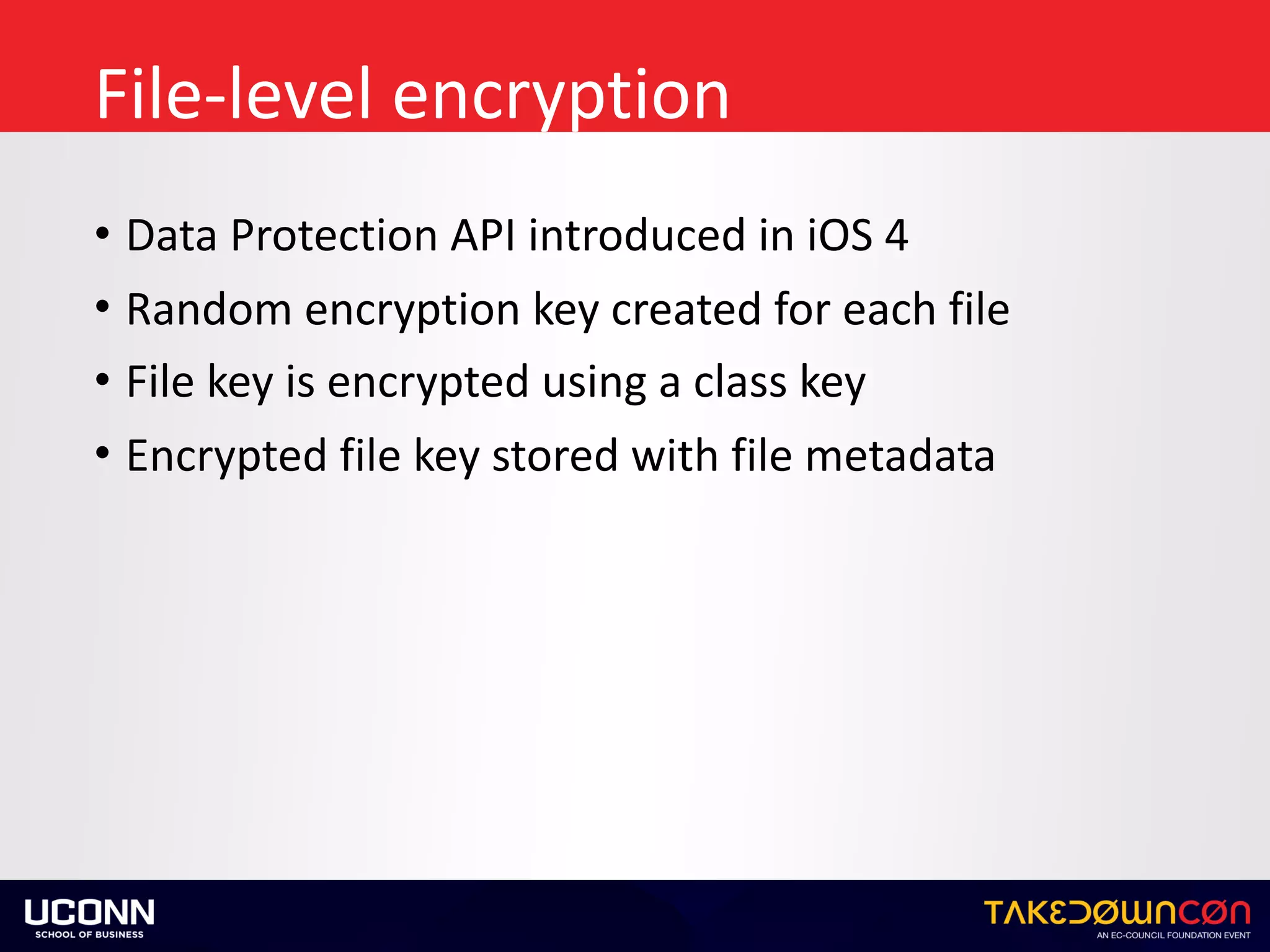 File-level	encryption
• Data	Protection	API	introduced	in	iOS	4	
• Random	encryption	key	created	for	each	file	
• File	key	is	encrypted	using	a	class	key	
• Encrypted	file	key	stored	with	file	metadata
 