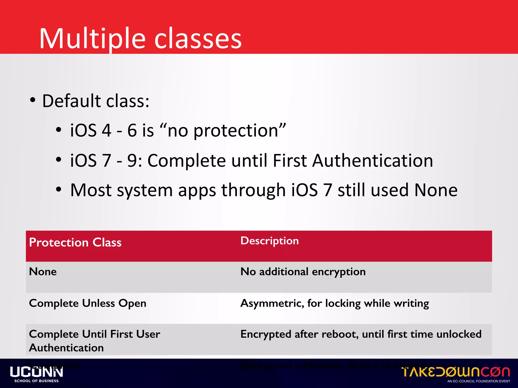 Multiple	classes
• Default	class:	
• iOS	4	-	6	is	“no	protection”	
• iOS	7	-	9:	Complete	until	First	Authentication	
• Most	system	apps	through	iOS	7	still	used	None
Protection Class Description
None No additional encryption
Complete Unless Open Asymmetric, for locking while writing
Complete Until First User
Authentication
Encrypted after reboot, until first time unlocked
Complete Encrypted whenever device is locked
 