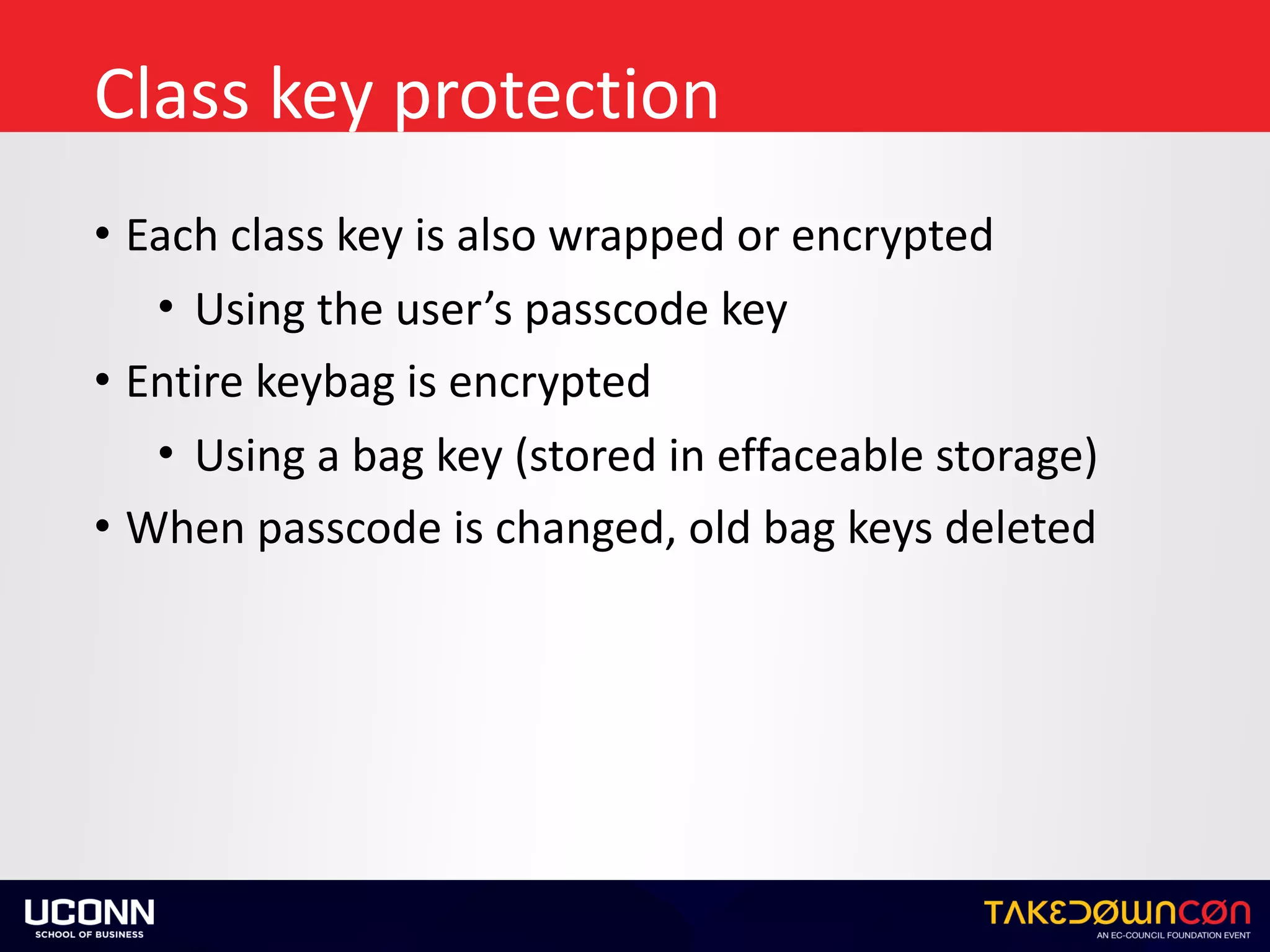 Class	key	protection
• Each	class	key	is	also	wrapped	or	encrypted	
• Using	the	user’s	passcode	key	
• Entire	keybag	is	encrypted	
• Using	a	bag	key	(stored	in	effaceable	storage)	
• When	passcode	is	changed,	old	bag	keys	deleted
 