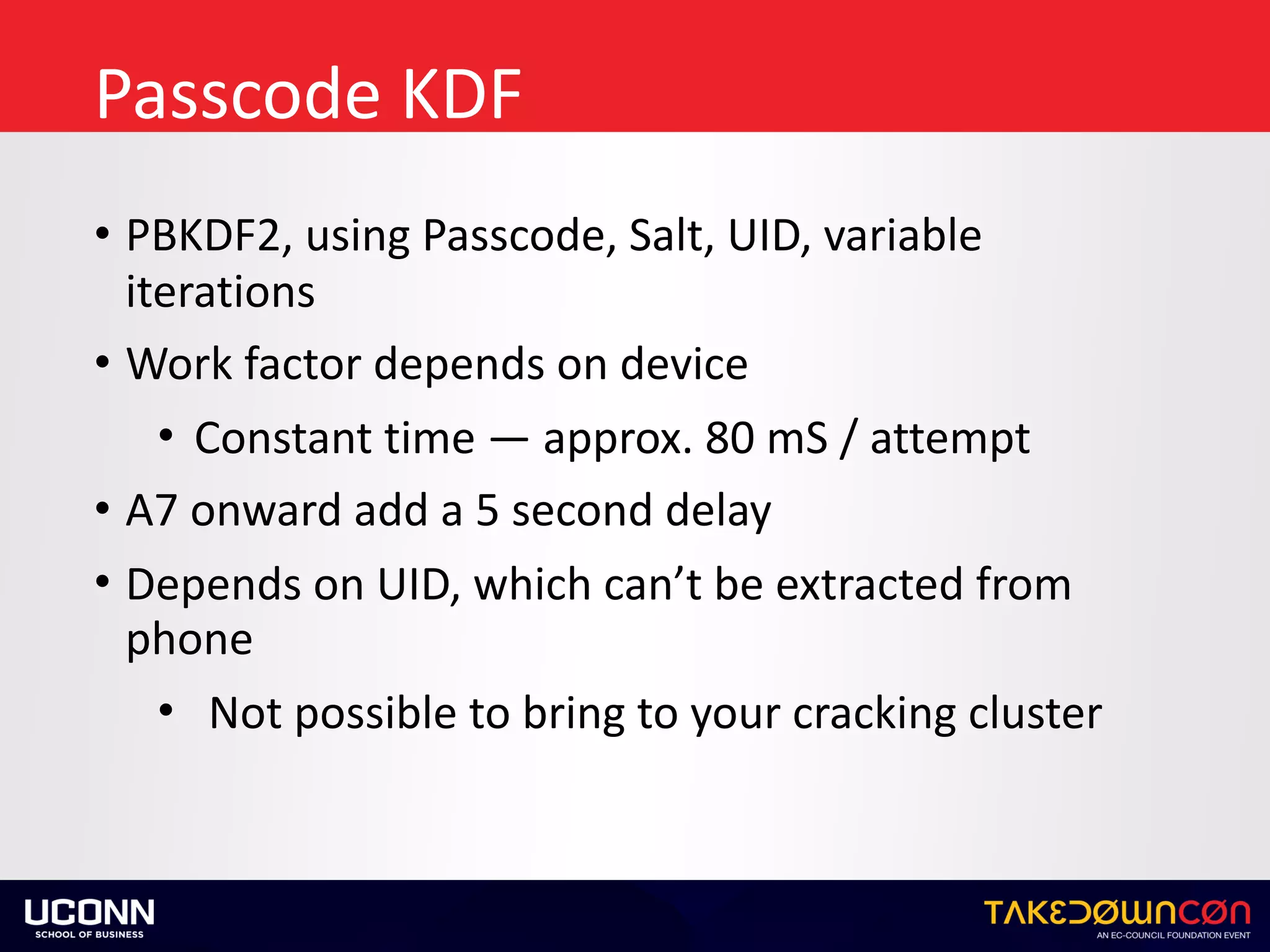 Passcode	KDF
• PBKDF2,	using	Passcode,	Salt,	UID,	variable	
iterations	
• Work	factor	depends	on	device	
• Constant	time	—	approx.	80	mS	/	attempt	
• A7	onward	add	a	5	second	delay	
• Depends	on	UID,	which	can’t	be	extracted	from	
phone	
• Not	possible	to	bring	to	your	cracking	cluster
 