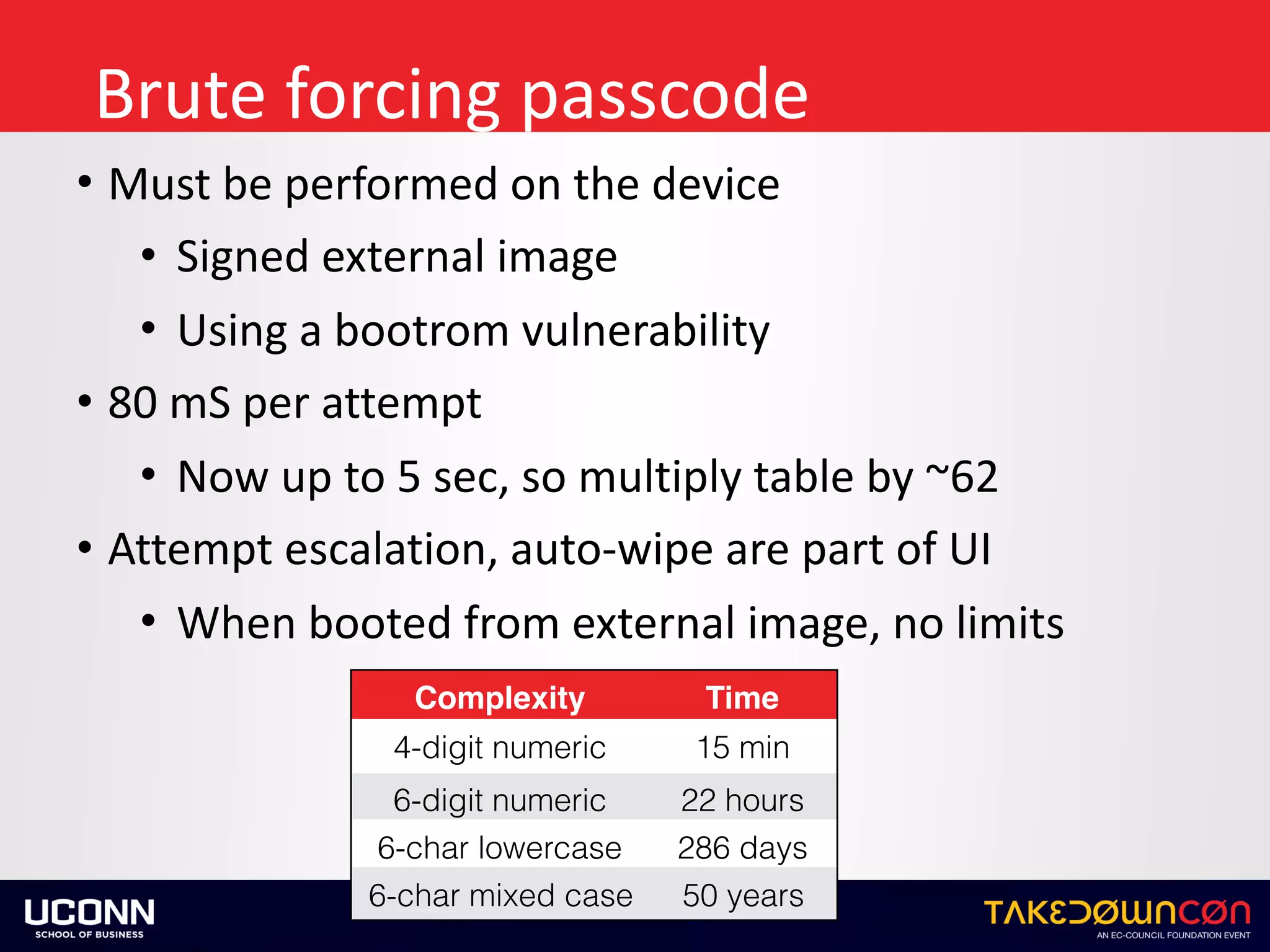 Brute	forcing	passcode
• Must	be	performed	on	the	device	
• Signed	external	image	
• Using	a	bootrom	vulnerability	
• 80	mS	per	attempt	
• Now	up	to	5	sec,	so	multiply	table	by	~62	
• Attempt	escalation,	auto-wipe	are	part	of	UI	
• When	booted	from	external	image,	no	limits
Complexity Time
4-digit numeric 15 min
6-digit numeric 22 hours
6-char lowercase 286 days
6-char mixed case 50 years
 