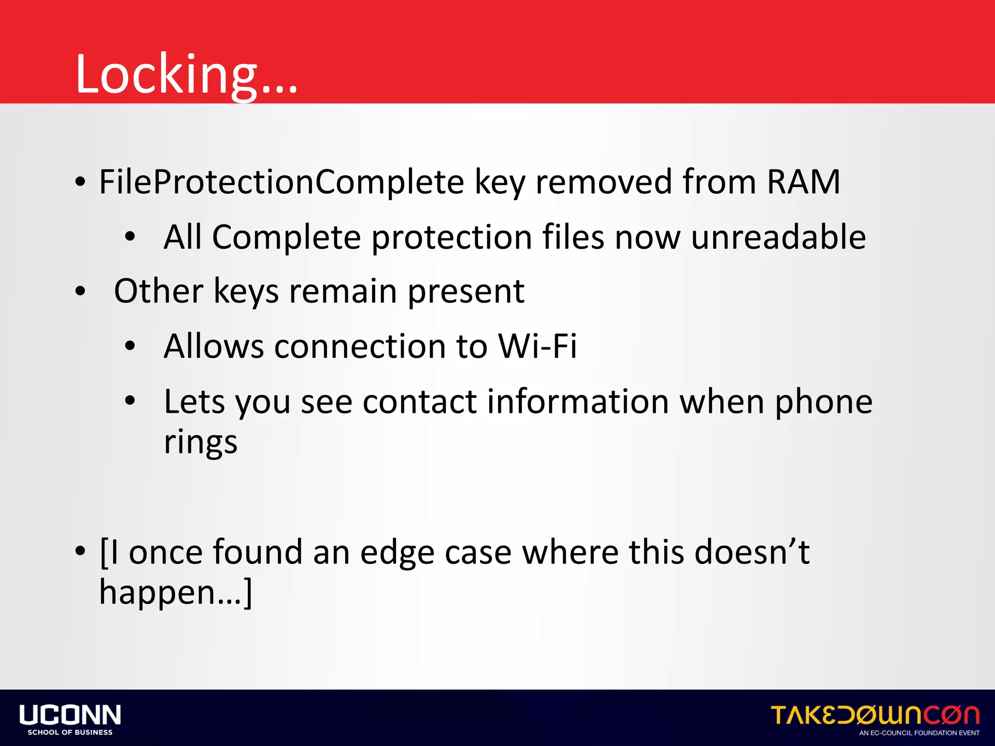 Locking…
• FileProtectionComplete	key	removed	from	RAM	
• All	Complete	protection	files	now	unreadable	
• Other	keys	remain	present	
• Allows	connection	to	Wi-Fi		
• Lets	you	see	contact	information	when	phone	
rings	
• [I	once	found	an	edge	case	where	this	doesn’t	
happen…]
 
