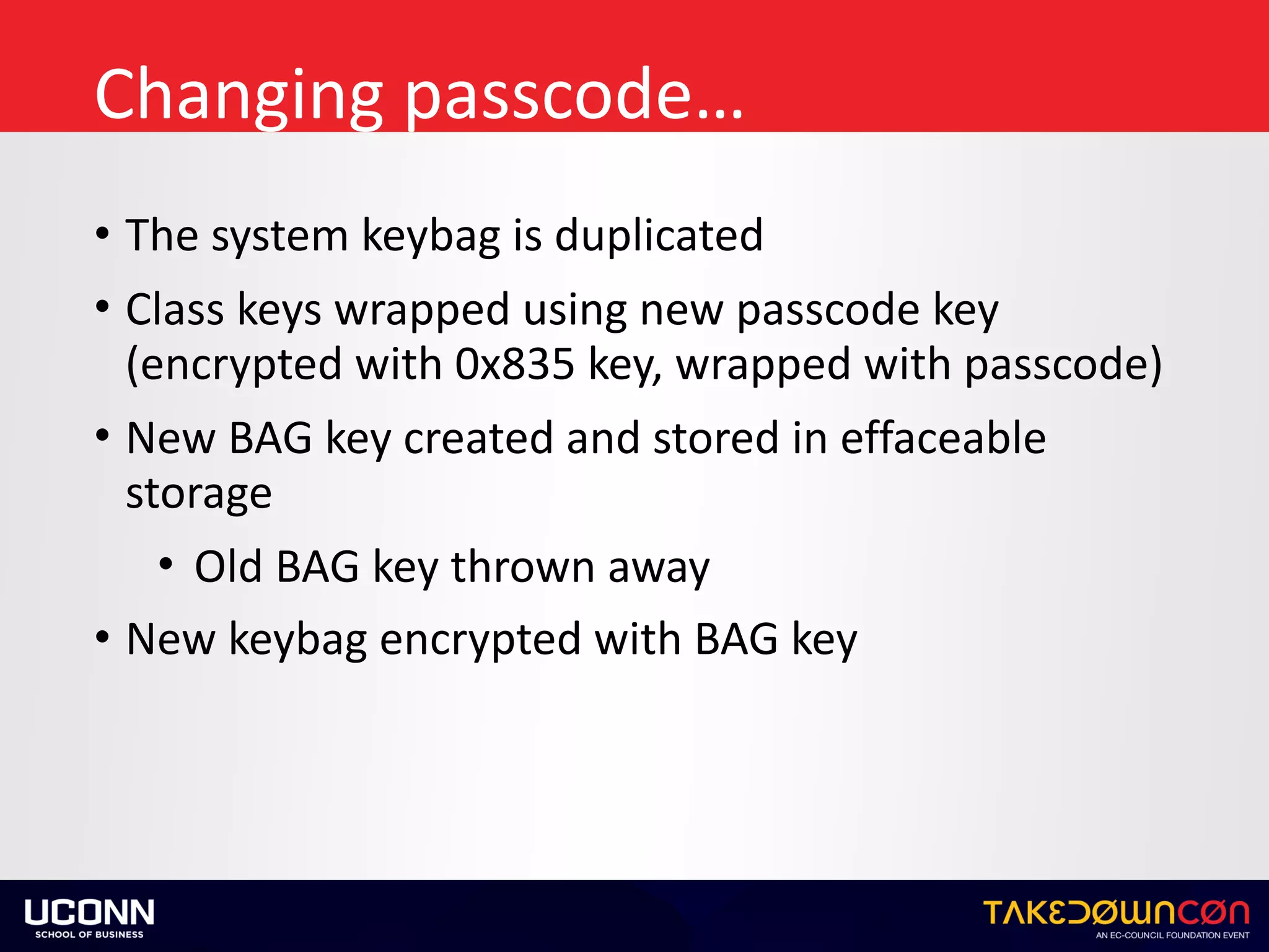 Changing	passcode…
• The	system	keybag	is	duplicated	
• Class	keys	wrapped	using	new	passcode	key	
(encrypted	with	0x835	key,	wrapped	with	passcode)	
• New	BAG	key	created	and	stored	in	effaceable	
storage	
• Old	BAG	key	thrown	away	
• New	keybag	encrypted	with	BAG	key
 