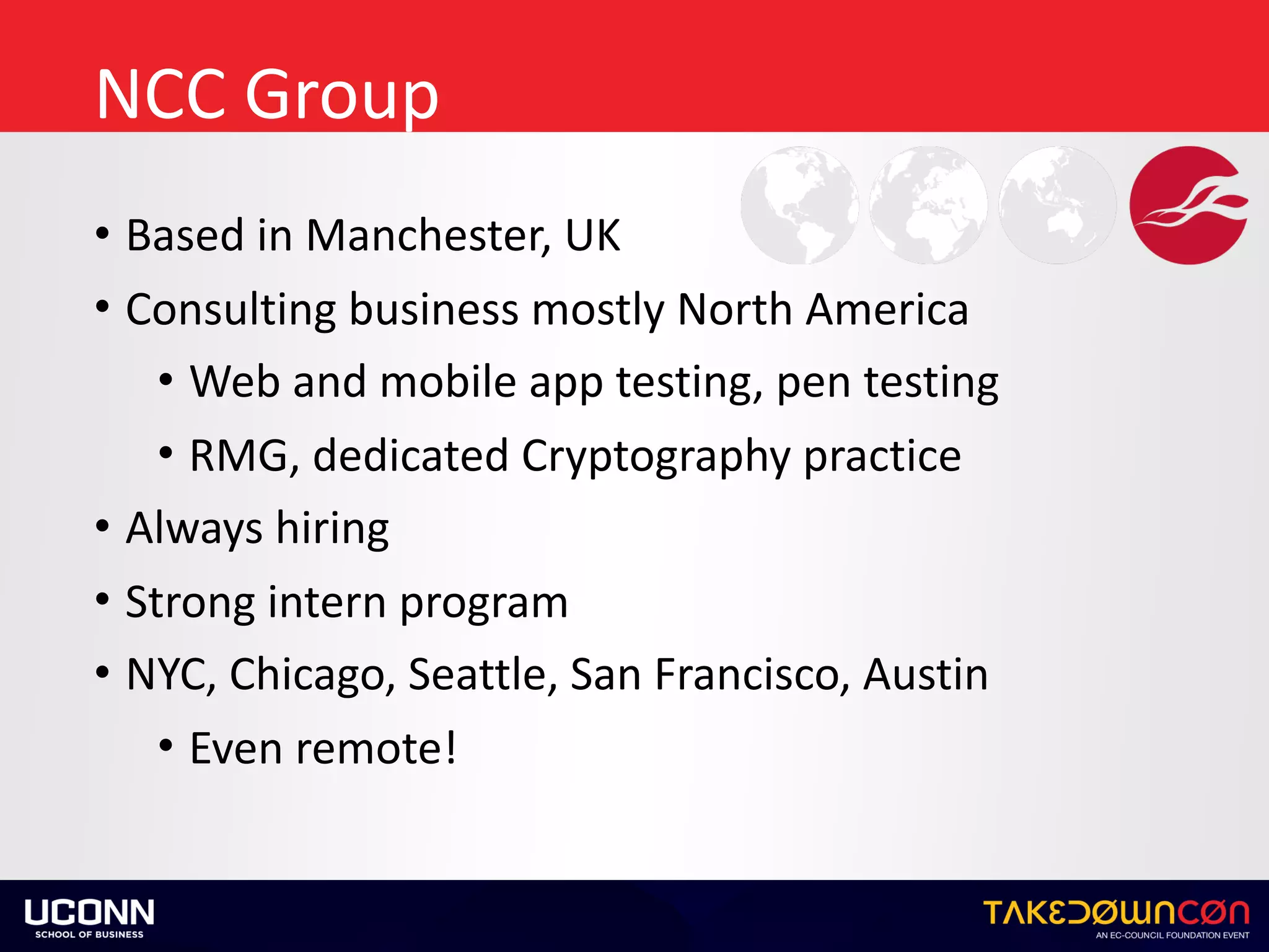 NCC	Group
• Based	in	Manchester,	UK	
• Consulting	business	mostly	North	America	
• Web	and	mobile	app	testing,	pen	testing	
• RMG,	dedicated	Cryptography	practice	
• Always	hiring	
• Strong	intern	program	
• NYC,	Chicago,	Seattle,	San	Francisco,	Austin	
• Even	remote!
 