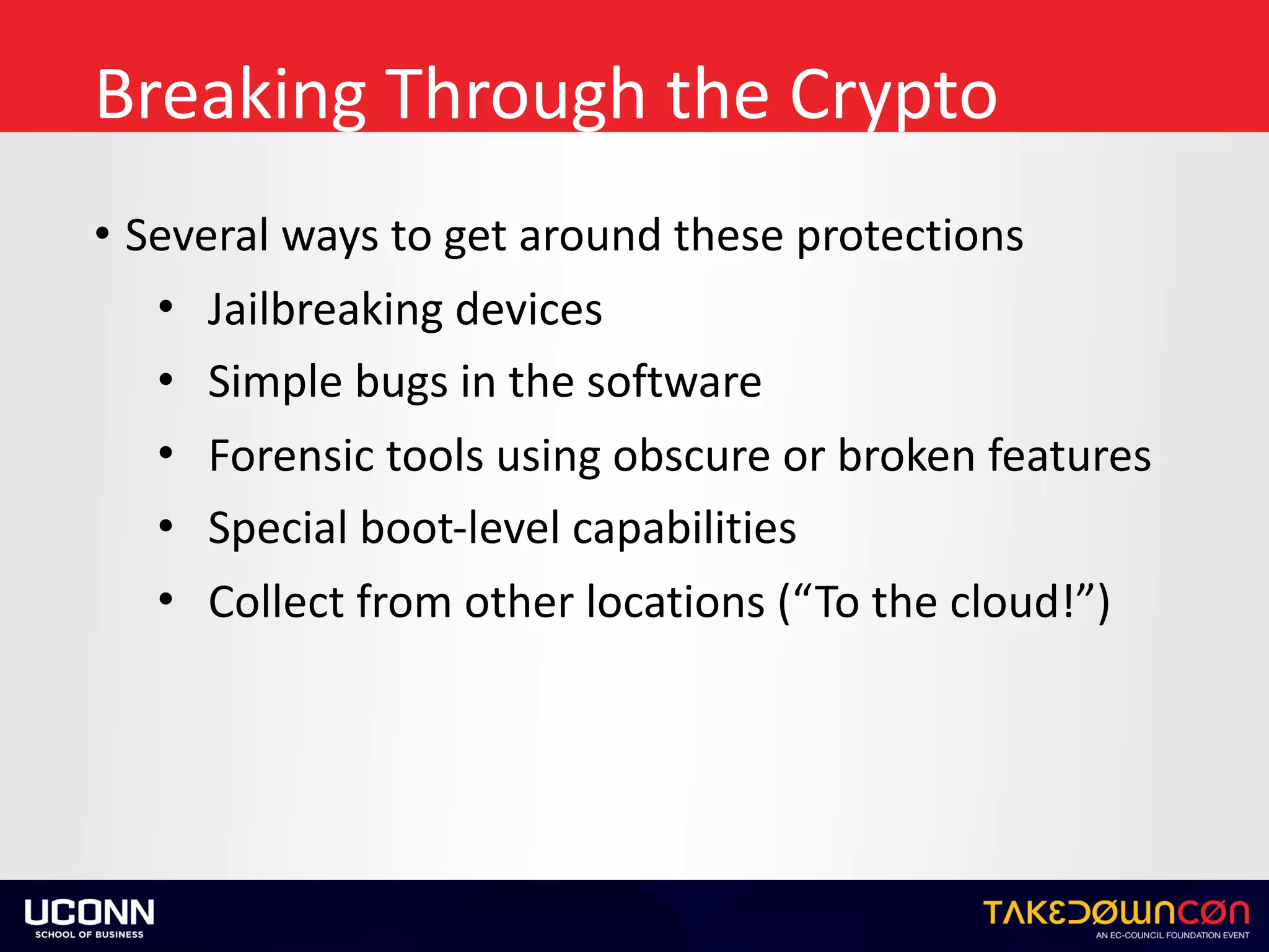 Breaking	Through	the	Crypto
• Several	ways	to	get	around	these	protections	
• Jailbreaking	devices	
• Simple	bugs	in	the	software	
• Forensic	tools	using	obscure	or	broken	features	
• Special	boot-level	capabilities	
• Collect	from	other	locations	(“To	the	cloud!”)
 