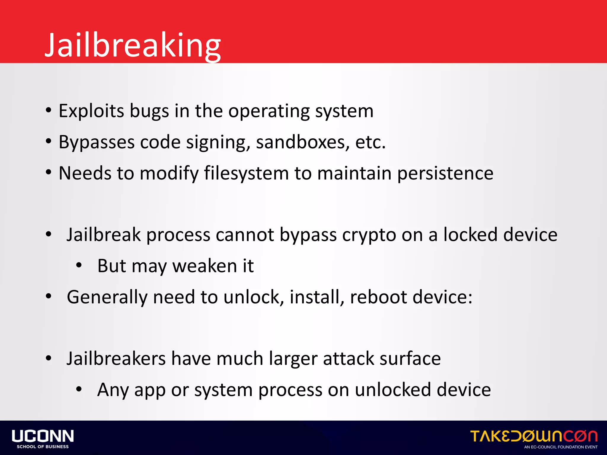 Jailbreaking
• Exploits	bugs	in	the	operating	system	
• Bypasses	code	signing,	sandboxes,	etc.	
• Needs	to	modify	filesystem	to	maintain	persistence	
• Jailbreak	process	cannot	bypass	crypto	on	a	locked	device	
• But	may	weaken	it	
• Generally	need	to	unlock,	install,	reboot	device:	
• Jailbreakers	have	much	larger	attack	surface	
• Any	app	or	system	process	on	unlocked	device
 