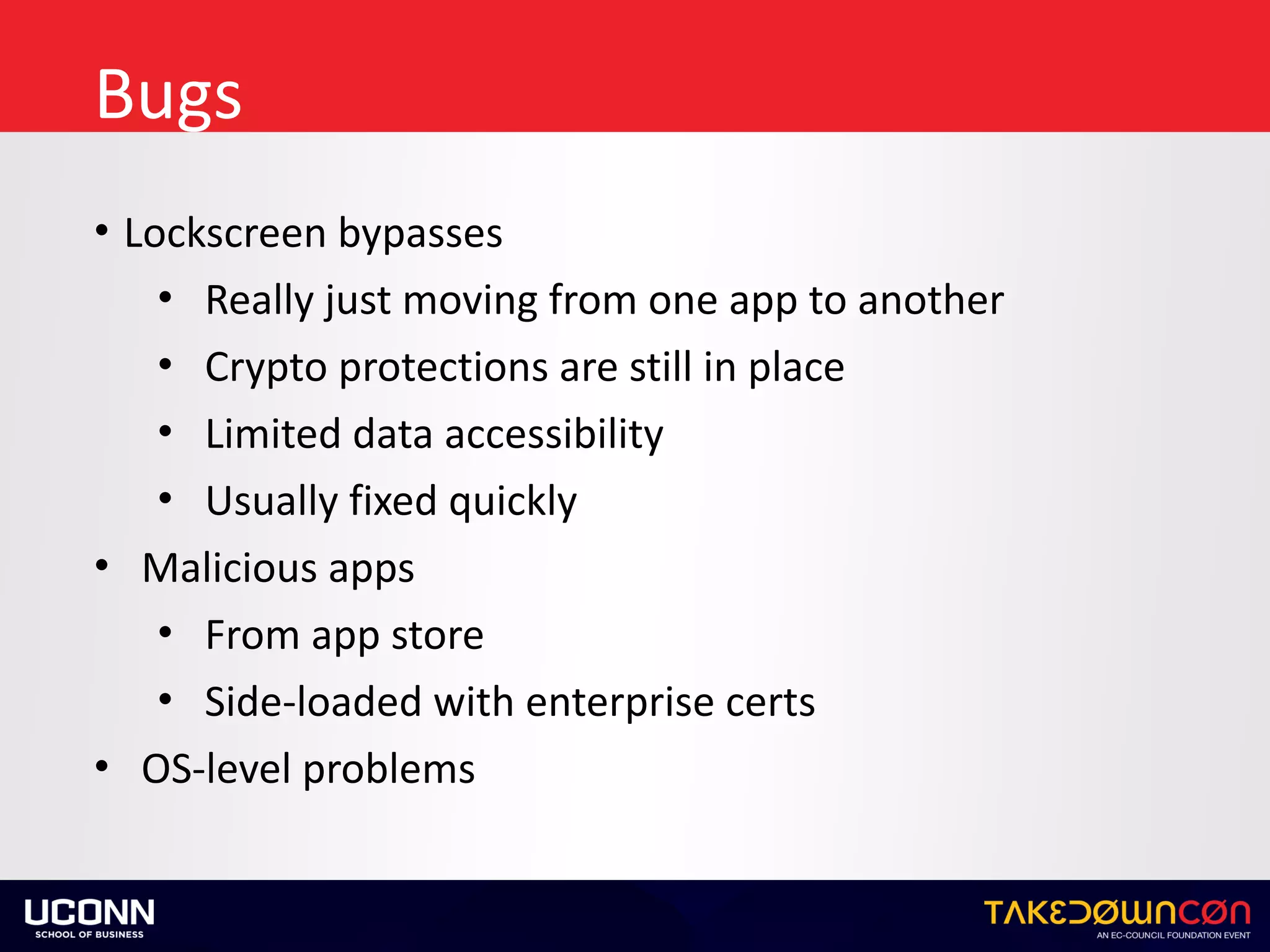 Bugs
• Lockscreen	bypasses	
• Really	just	moving	from	one	app	to	another	
• Crypto	protections	are	still	in	place	
• Limited	data	accessibility	
• Usually	fixed	quickly	
• Malicious	apps	
• From	app	store	
• Side-loaded	with	enterprise	certs	
• OS-level	problems
 
