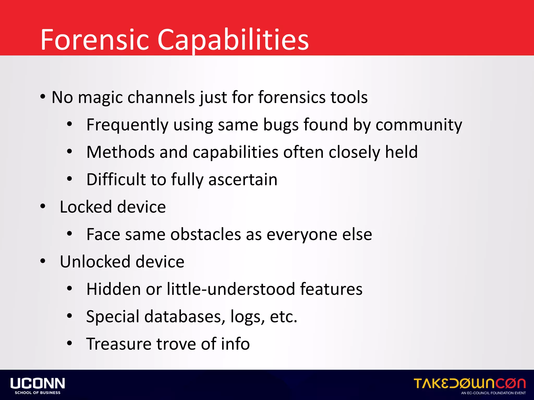 Forensic	Capabilities
• No	magic	channels	just	for	forensics	tools	
• Frequently	using	same	bugs	found	by	community	
• Methods	and	capabilities	often	closely	held	
• Difficult	to	fully	ascertain	
• Locked	device	
• Face	same	obstacles	as	everyone	else	
• Unlocked	device	
• Hidden	or	little-understood	features	
• Special	databases,	logs,	etc.	
• Treasure	trove	of	info
 