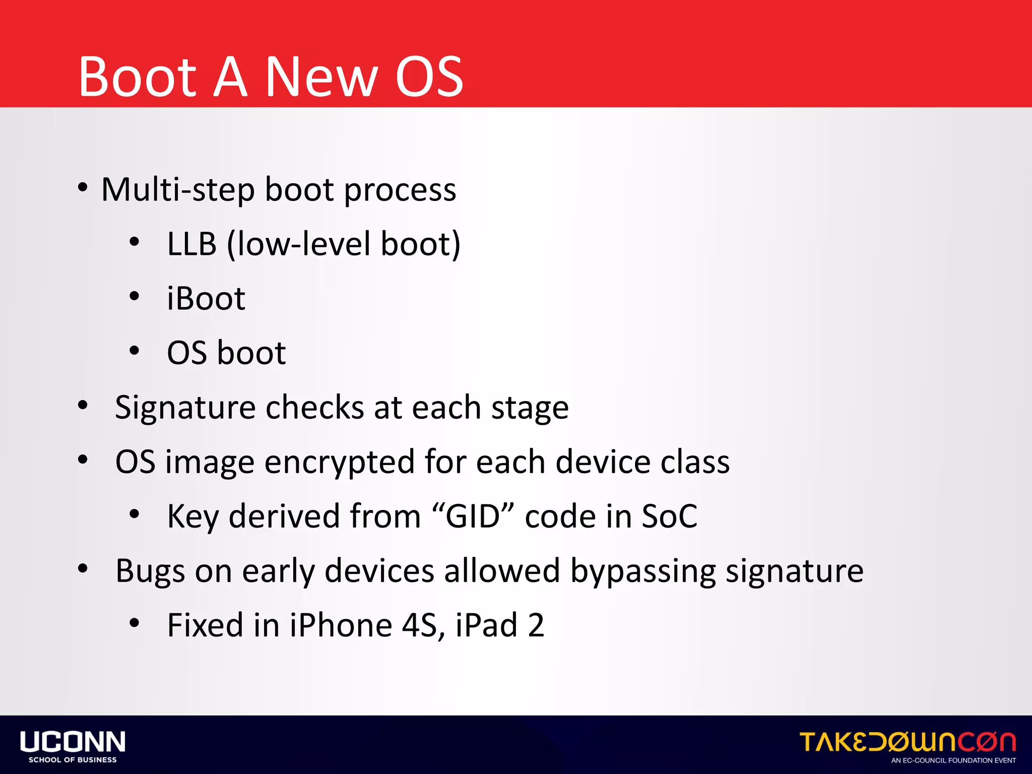 Boot	A	New	OS
• Multi-step	boot	process	
• LLB	(low-level	boot)	
• iBoot	
• OS	boot	
• Signature	checks	at	each	stage	
• OS	image	encrypted	for	each	device	class	
• Key	derived	from	“GID”	code	in	SoC	
• Bugs	on	early	devices	allowed	bypassing	signature	
• Fixed	in	iPhone	4S,	iPad	2
 