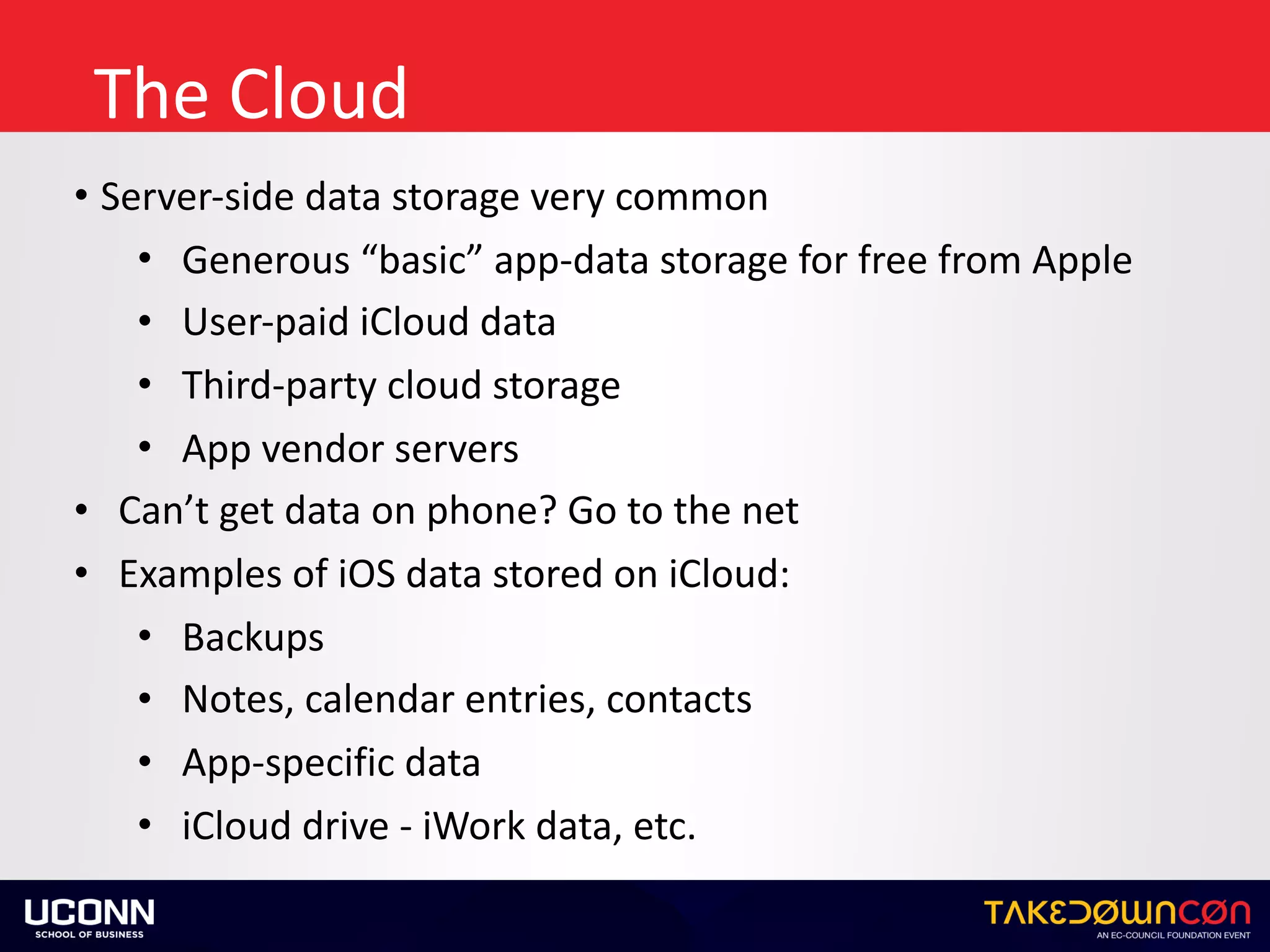 The	Cloud
• Server-side	data	storage	very	common	
• Generous	“basic”	app-data	storage	for	free	from	Apple	
• User-paid	iCloud	data	
• Third-party	cloud	storage	
• App	vendor	servers	
• Can’t	get	data	on	phone?	Go	to	the	net	
• Examples	of	iOS	data	stored	on	iCloud:	
• Backups	
• Notes,	calendar	entries,	contacts	
• App-specific	data	
• iCloud	drive	-	iWork	data,	etc.
 