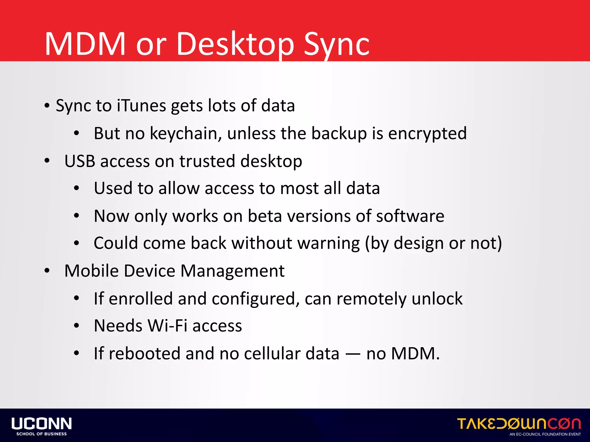 MDM	or	Desktop	Sync
• Sync	to	iTunes	gets	lots	of	data	
• But	no	keychain,	unless	the	backup	is	encrypted	
• USB	access	on	trusted	desktop	
• Used	to	allow	access	to	most	all	data	
• Now	only	works	on	beta	versions	of	software	
• Could	come	back	without	warning	(by	design	or	not)	
• Mobile	Device	Management	
• If	enrolled	and	configured,	can	remotely	unlock	
• Needs	Wi-Fi	access	
• If	rebooted	and	no	cellular	data	—	no	MDM.
 