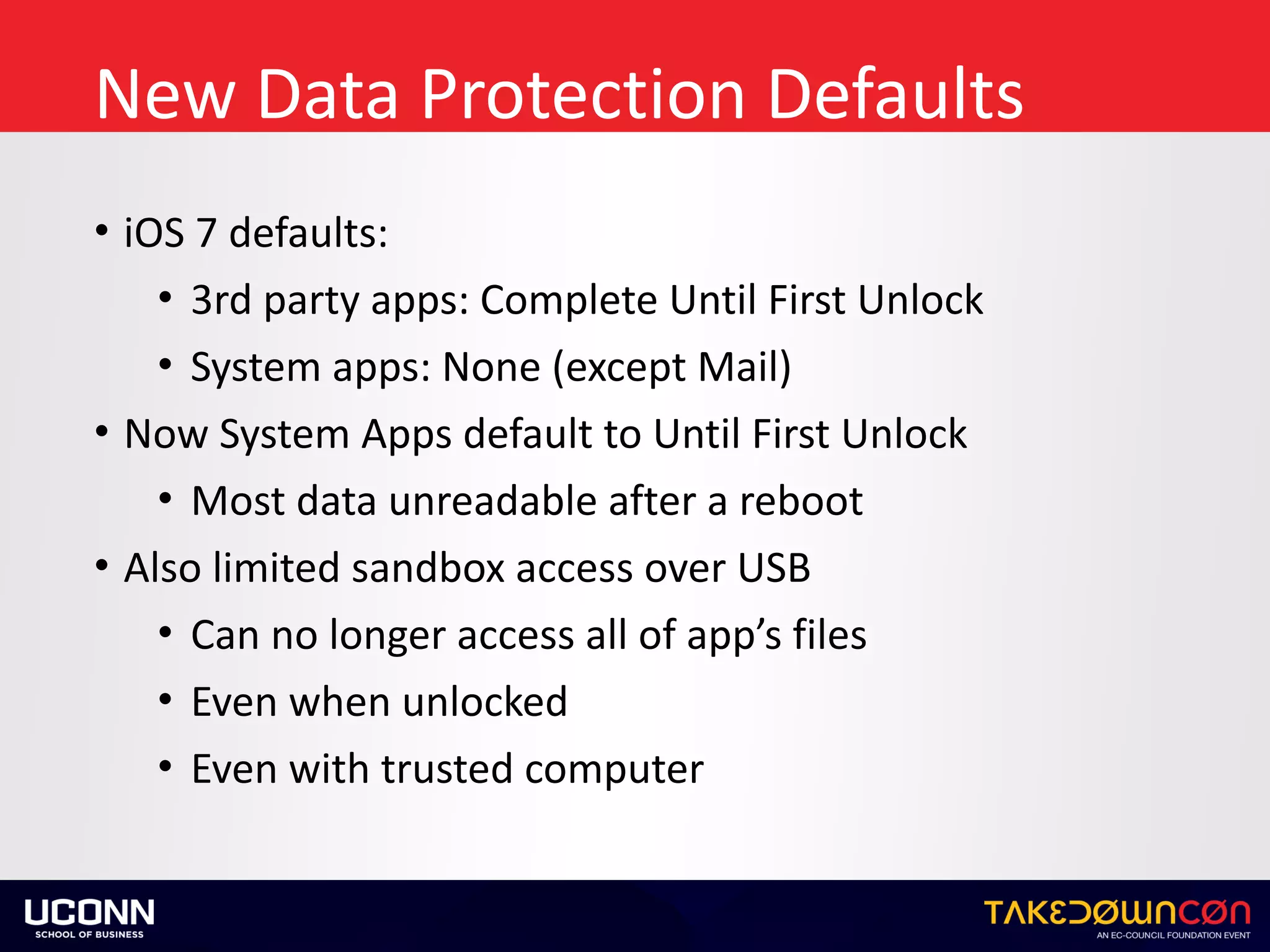 New	Data	Protection	Defaults
• iOS	7	defaults:	
• 3rd	party	apps:	Complete	Until	First	Unlock	
• System	apps:	None	(except	Mail)	
• Now	System	Apps	default	to	Until	First	Unlock	
• Most	data	unreadable	after	a	reboot		
• Also	limited	sandbox	access	over	USB	
• Can	no	longer	access	all	of	app’s	files	
• Even	when	unlocked	
• Even	with	trusted	computer
 