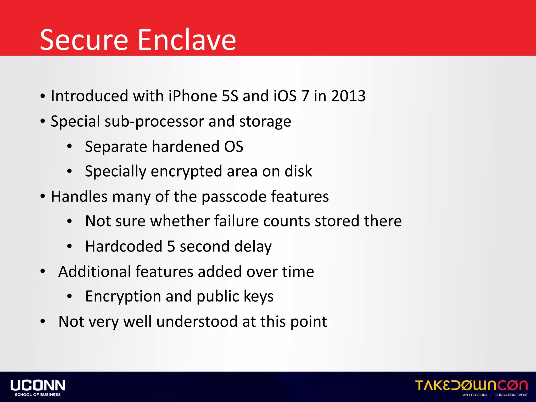 Secure	Enclave
• Introduced	with	iPhone	5S	and	iOS	7	in	2013	
• Special	sub-processor	and	storage	
• Separate	hardened	OS	
• Specially	encrypted	area	on	disk	
• Handles	many	of	the	passcode	features	
• Not	sure	whether	failure	counts	stored	there	
• Hardcoded	5	second	delay		
• Additional	features	added	over	time	
• Encryption	and	public	keys	
• Not	very	well	understood	at	this	point
 