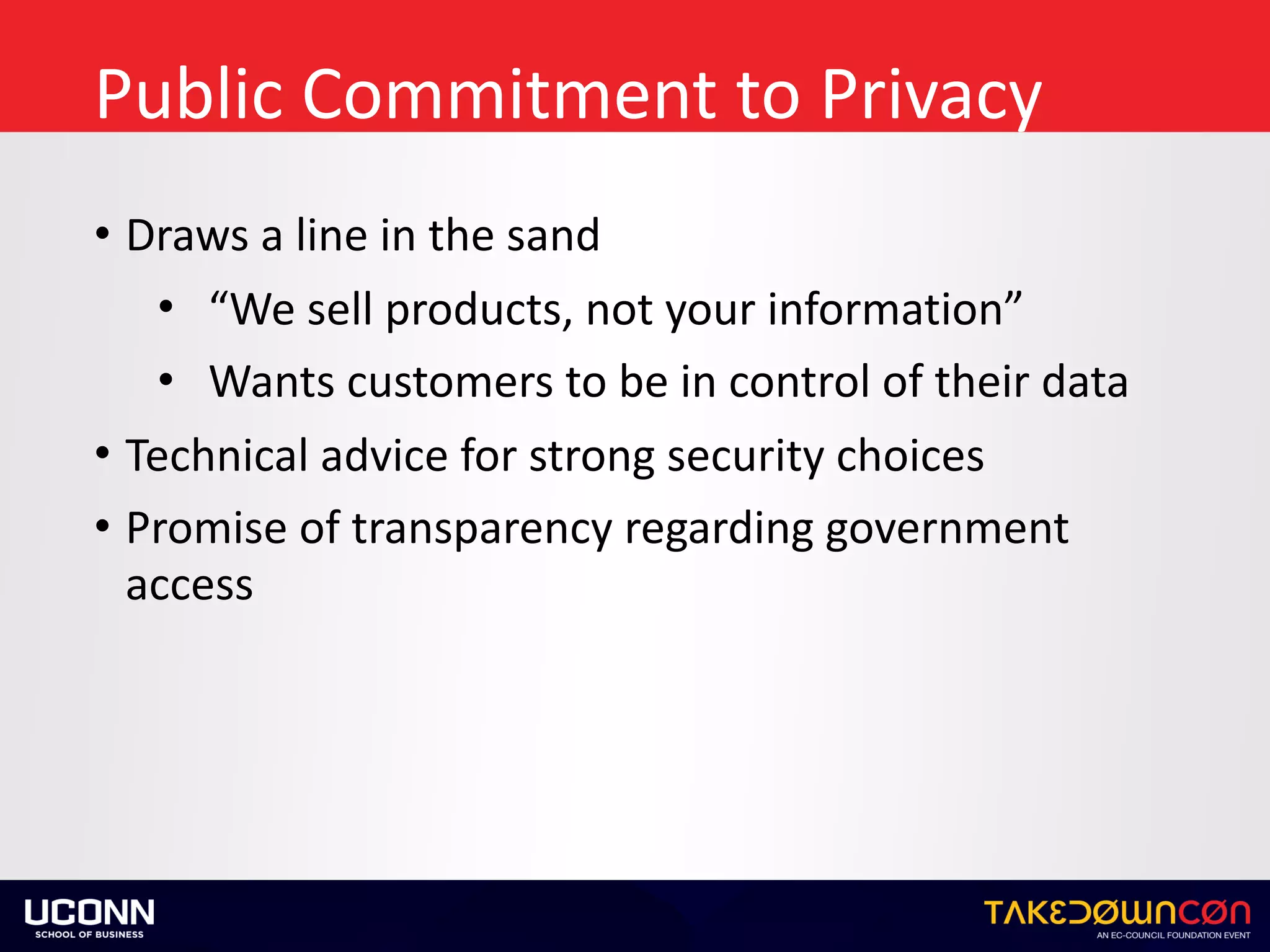 Public	Commitment	to	Privacy
• Draws	a	line	in	the	sand	
• “We	sell	products,	not	your	information”	
• Wants	customers	to	be	in	control	of	their	data	
• Technical	advice	for	strong	security	choices	
• Promise	of	transparency	regarding	government	
access
 