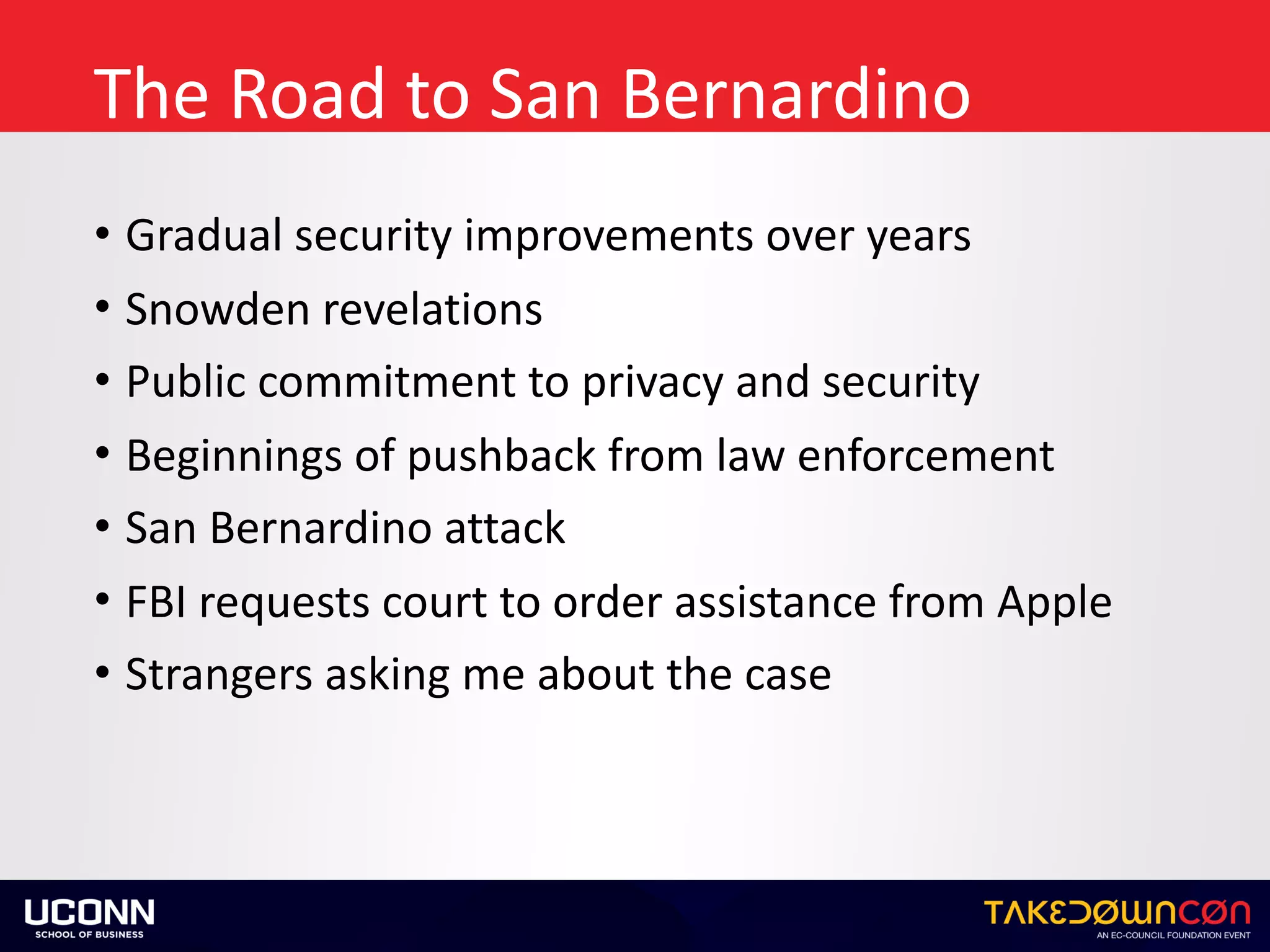 The	Road	to	San	Bernardino
• Gradual	security	improvements	over	years	
• Snowden	revelations	
• Public	commitment	to	privacy	and	security	
• Beginnings	of	pushback	from	law	enforcement	
• San	Bernardino	attack	
• FBI	requests	court	to	order	assistance	from	Apple	
• Strangers	asking	me	about	the	case
 