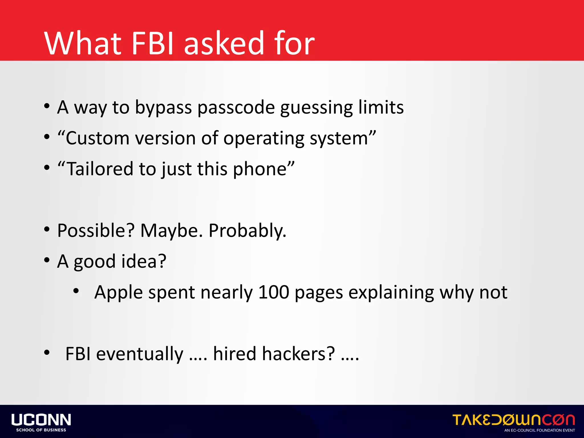 What	FBI	asked	for
• A	way	to	bypass	passcode	guessing	limits	
• “Custom	version	of	operating	system”	
• “Tailored	to	just	this	phone”	
• Possible?	Maybe.	Probably.		
• A	good	idea?	
• Apple	spent	nearly	100	pages	explaining	why	not	
• FBI	eventually	….	hired	hackers?	….
 