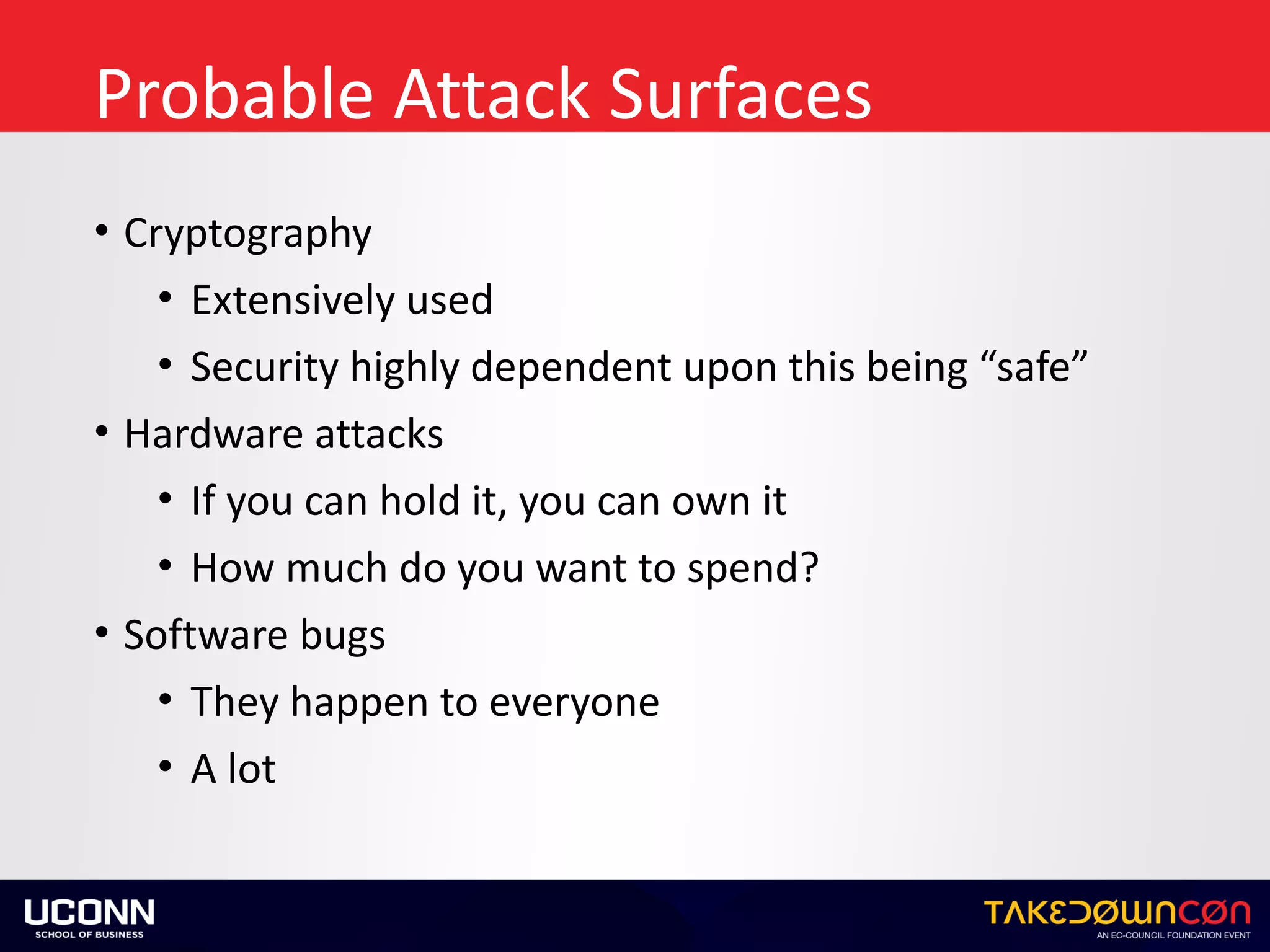 Probable	Attack	Surfaces
• Cryptography	
• Extensively	used	
• Security	highly	dependent	upon	this	being	“safe”	
• Hardware	attacks	
• If	you	can	hold	it,	you	can	own	it	
• How	much	do	you	want	to	spend?	
• Software	bugs	
• They	happen	to	everyone	
• A	lot
 