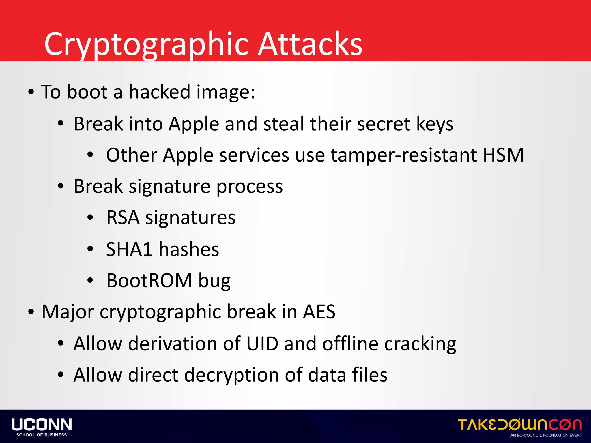 Cryptographic	Attacks
• To	boot	a	hacked	image:	
• Break	into	Apple	and	steal	their	secret	keys	
• Other	Apple	services	use	tamper-resistant	HSM	
• Break	signature	process	
• RSA	signatures	
• SHA1	hashes	
• BootROM	bug		
• Major	cryptographic	break	in	AES	
• Allow	derivation	of	UID	and	offline	cracking	
• Allow	direct	decryption	of	data	files
 