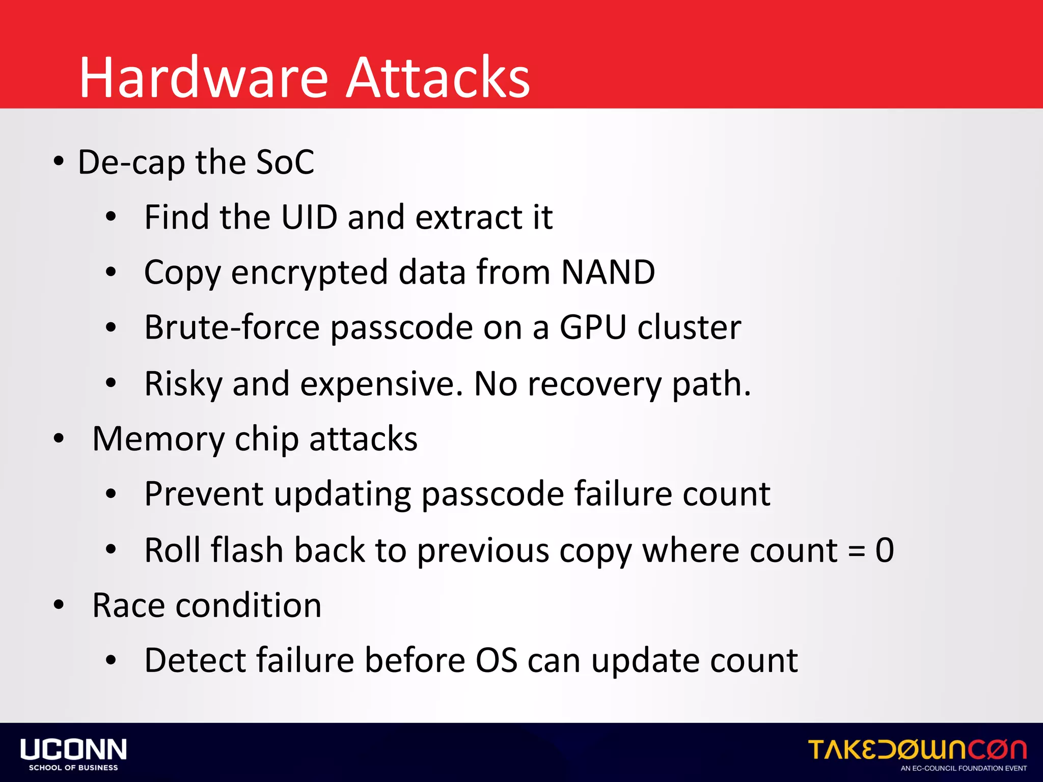 Hardware	Attacks
• De-cap	the	SoC	
• Find	the	UID	and	extract	it	
• Copy	encrypted	data	from	NAND	
• Brute-force	passcode	on	a	GPU	cluster	
• Risky	and	expensive.	No	recovery	path.	
• Memory	chip	attacks	
• Prevent	updating	passcode	failure	count	
• Roll	flash	back	to	previous	copy	where	count	=	0	
• Race	condition	
• Detect	failure	before	OS	can	update	count
 