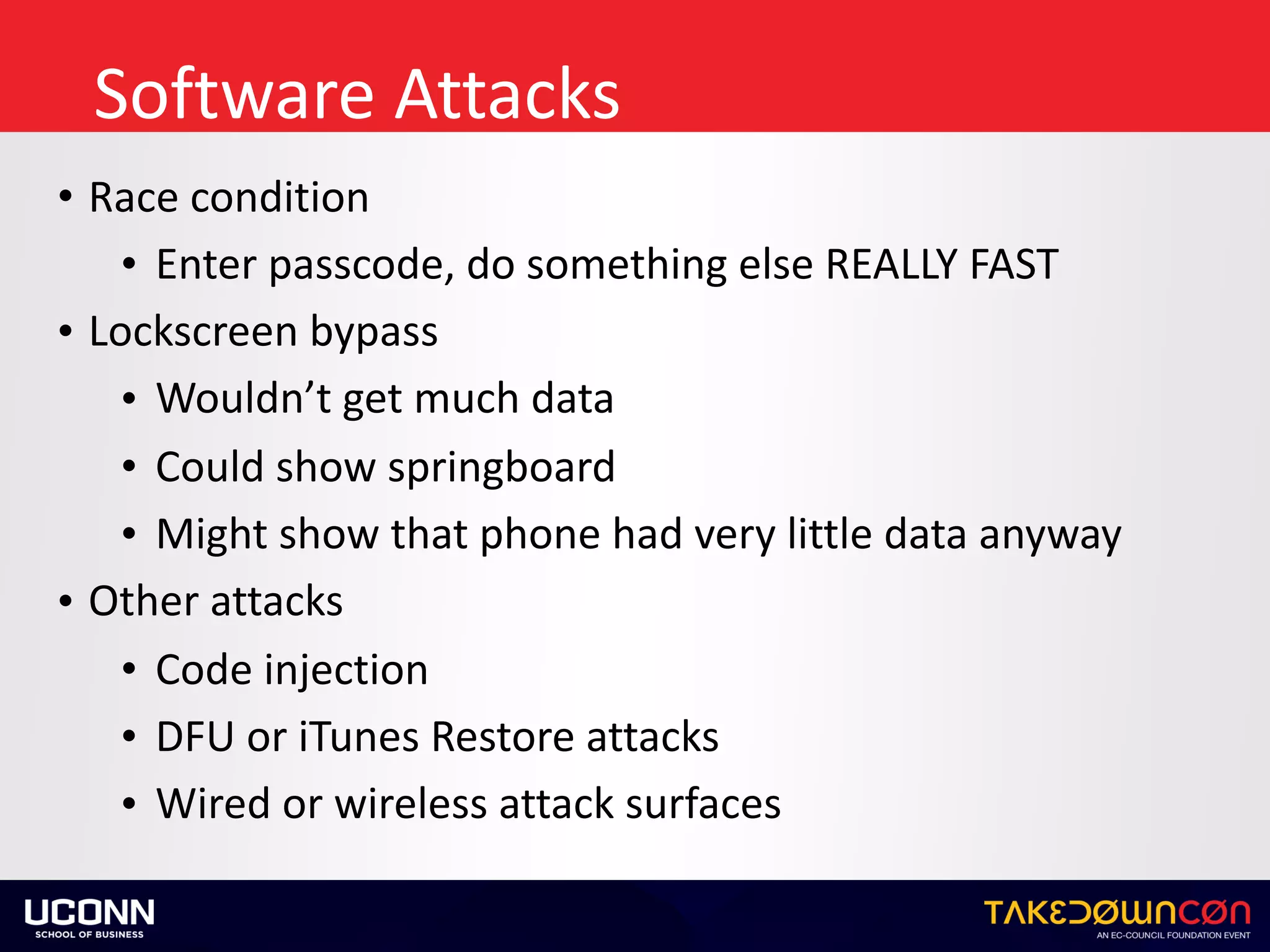 Software	Attacks
• Race	condition	
• Enter	passcode,	do	something	else	REALLY	FAST	
• Lockscreen	bypass	
• Wouldn’t	get	much	data	
• Could	show	springboard	
• Might	show	that	phone	had	very	little	data	anyway	
• Other	attacks	
• Code	injection	
• DFU	or	iTunes	Restore	attacks	
• Wired	or	wireless	attack	surfaces
 