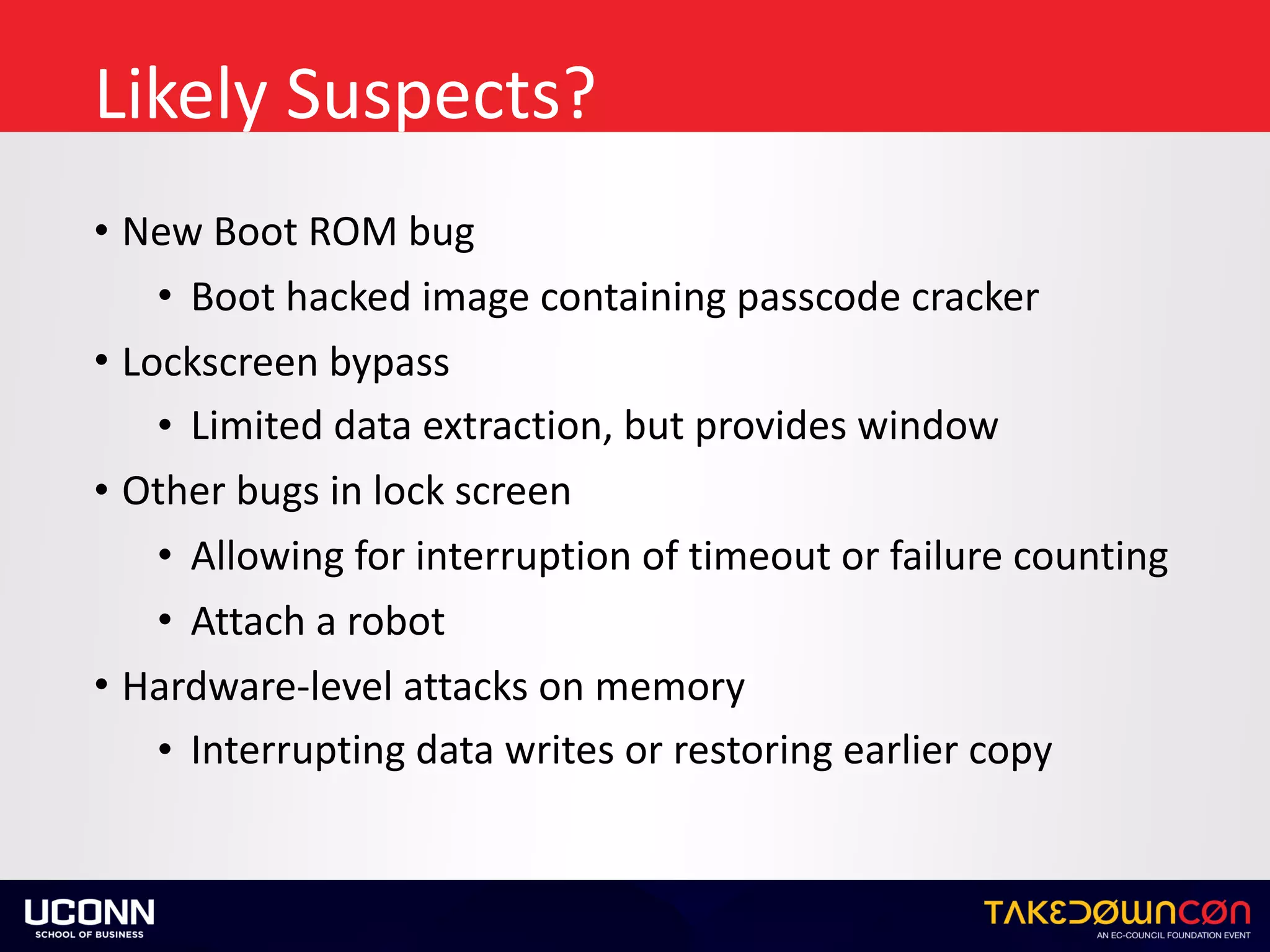 Likely	Suspects?
• New	Boot	ROM	bug	
• Boot	hacked	image	containing	passcode	cracker	
• Lockscreen	bypass	
• Limited	data	extraction,	but	provides	window	
• Other	bugs	in	lock	screen	
• Allowing	for	interruption	of	timeout	or	failure	counting	
• Attach	a	robot	
• Hardware-level	attacks	on	memory	
• Interrupting	data	writes	or	restoring	earlier	copy
 