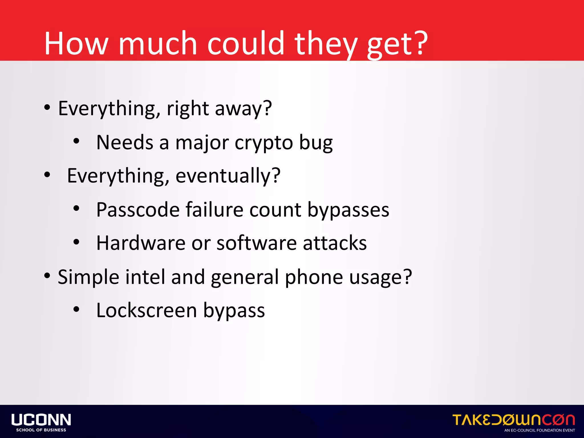 How	much	could	they	get?
• Everything,	right	away?		
• Needs	a	major	crypto	bug	
• Everything,	eventually?	
• Passcode	failure	count	bypasses	
• Hardware	or	software	attacks	
• Simple	intel	and	general	phone	usage?	
• Lockscreen	bypass
 