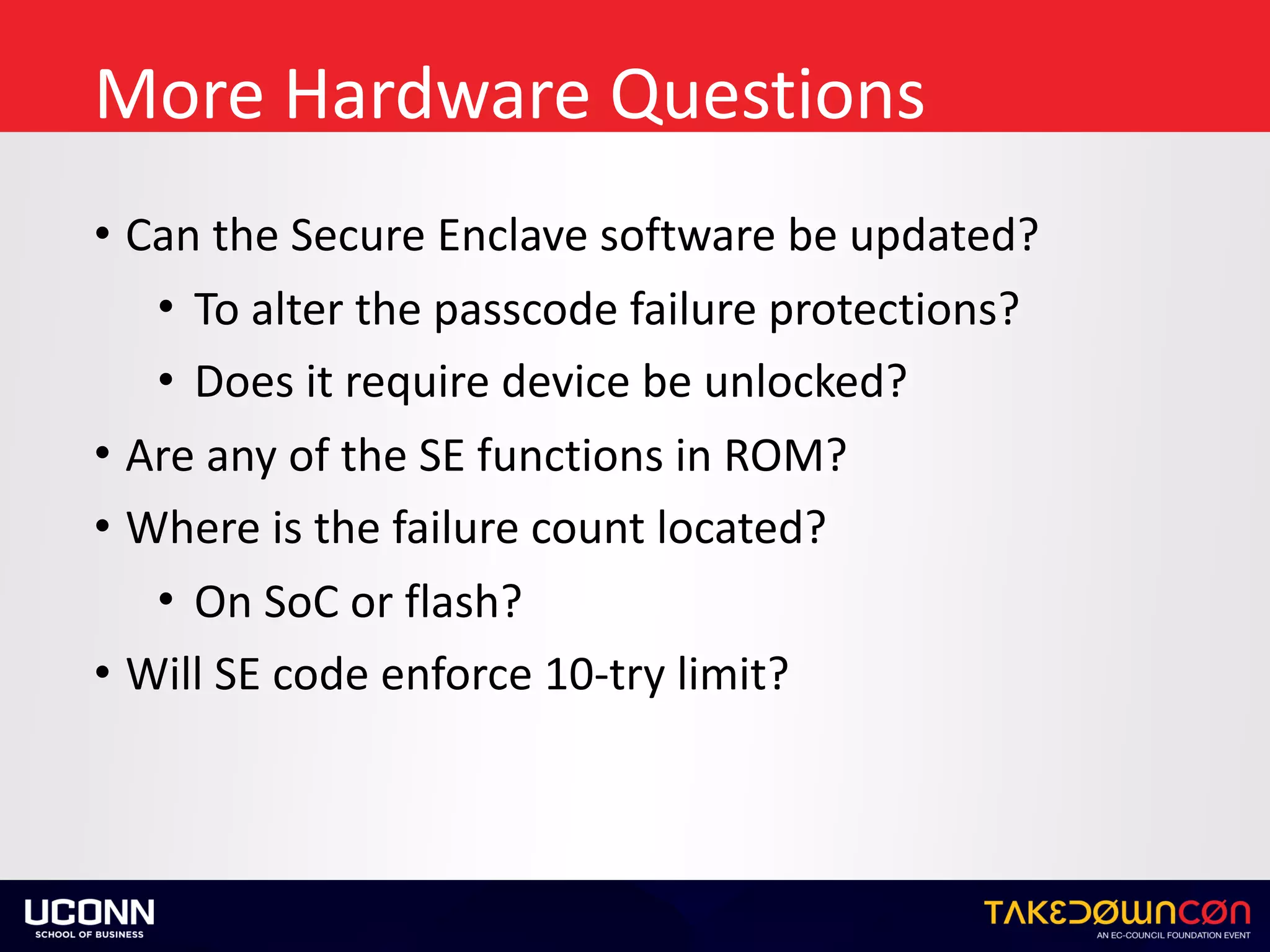More	Hardware	Questions
• Can	the	Secure	Enclave	software	be	updated?	
• To	alter	the	passcode	failure	protections?	
• Does	it	require	device	be	unlocked?	
• Are	any	of	the	SE	functions	in	ROM?	
• Where	is	the	failure	count	located?	
• On	SoC	or	flash?	
• Will	SE	code	enforce	10-try	limit?
 