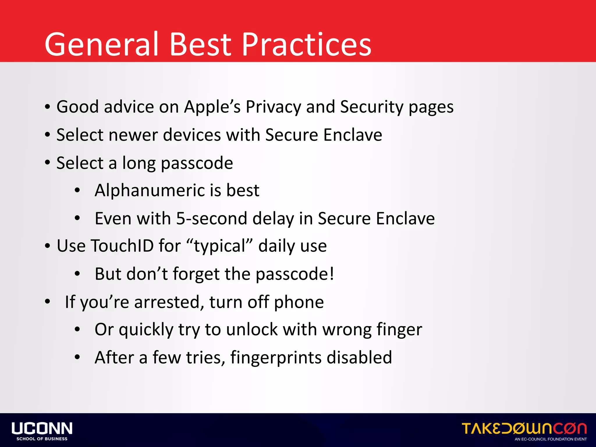 General	Best	Practices
• Good	advice	on	Apple’s	Privacy	and	Security	pages	
• Select	newer	devices	with	Secure	Enclave	
• Select	a	long	passcode	
• Alphanumeric	is	best	
• Even	with	5-second	delay	in	Secure	Enclave	
• Use	TouchID	for	“typical”	daily	use	
• But	don’t	forget	the	passcode!	
• If	you’re	arrested,	turn	off	phone	
• Or	quickly	try	to	unlock	with	wrong	finger	
• After	a	few	tries,	fingerprints	disabled
 