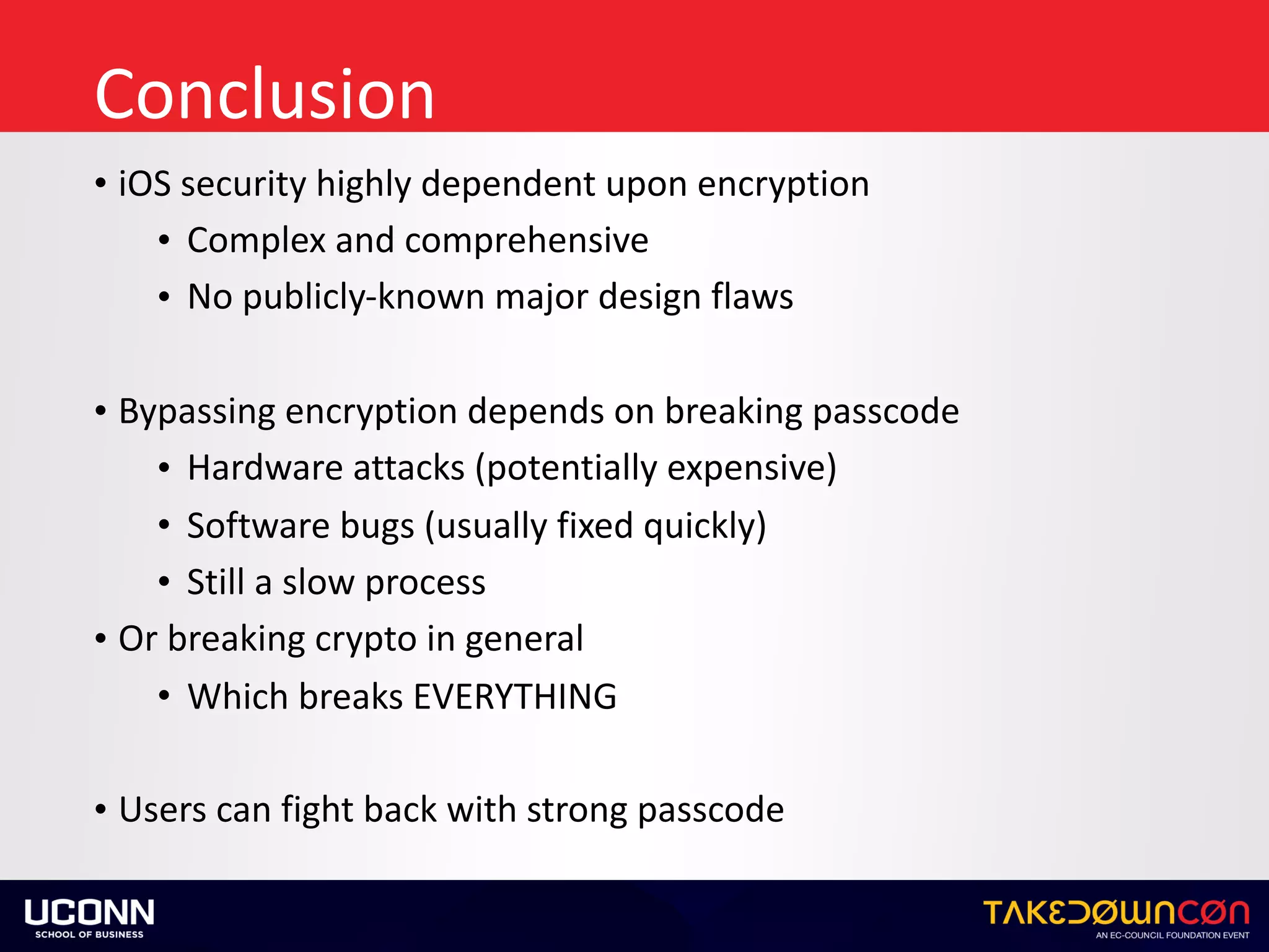 Conclusion
• iOS	security	highly	dependent	upon	encryption	
• Complex	and	comprehensive	
• No	publicly-known	major	design	flaws	
• Bypassing	encryption	depends	on	breaking	passcode	
• Hardware	attacks	(potentially	expensive)	
• Software	bugs	(usually	fixed	quickly)	
• Still	a	slow	process	
• Or	breaking	crypto	in	general	
• Which	breaks	EVERYTHING		
• Users	can	fight	back	with	strong	passcode
 