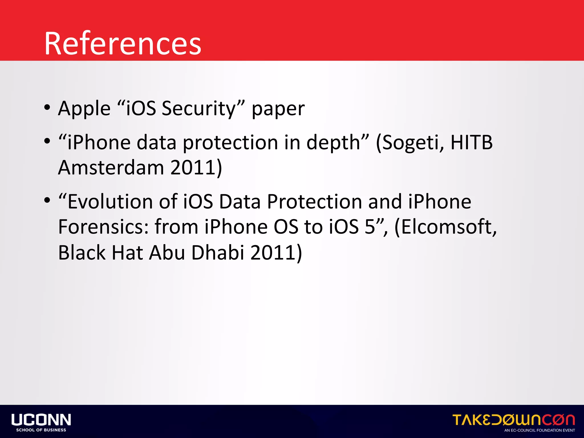 References
• Apple	“iOS	Security”	paper	
• “iPhone	data	protection	in	depth”	(Sogeti,	HITB	
Amsterdam	2011)	
• “Evolution	of	iOS	Data	Protection	and	iPhone	
Forensics:	from	iPhone	OS	to	iOS	5”,	(Elcomsoft,	
Black	Hat	Abu	Dhabi	2011)
 