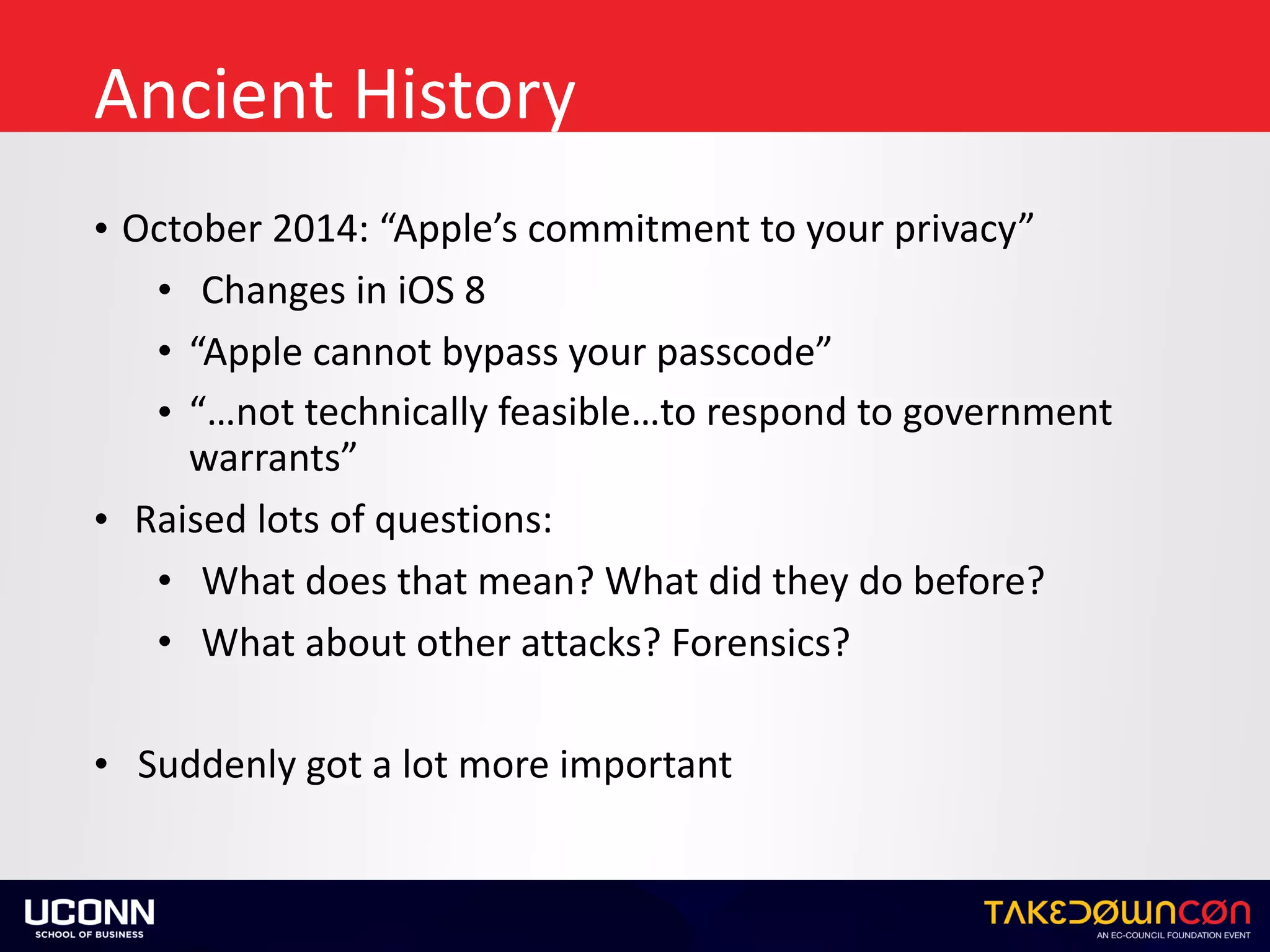 Ancient	History
• October	2014:	“Apple’s	commitment	to	your	privacy”	
• Changes	in	iOS	8	
• “Apple	cannot	bypass	your	passcode”	
• “…not	technically	feasible…to	respond	to	government	
warrants”	
• Raised	lots	of	questions:	
• What	does	that	mean?	What	did	they	do	before?	
• What	about	other	attacks?	Forensics?	
• Suddenly	got	a	lot	more	important
 