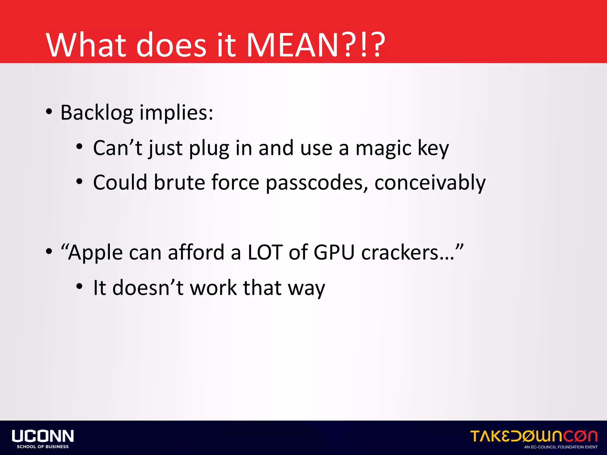 What	does	it	MEAN?!?
• Backlog	implies:	
• Can’t	just	plug	in	and	use	a	magic	key	
• Could	brute	force	passcodes,	conceivably		
• “Apple	can	afford	a	LOT	of	GPU	crackers…”	
• It	doesn’t	work	that	way
 