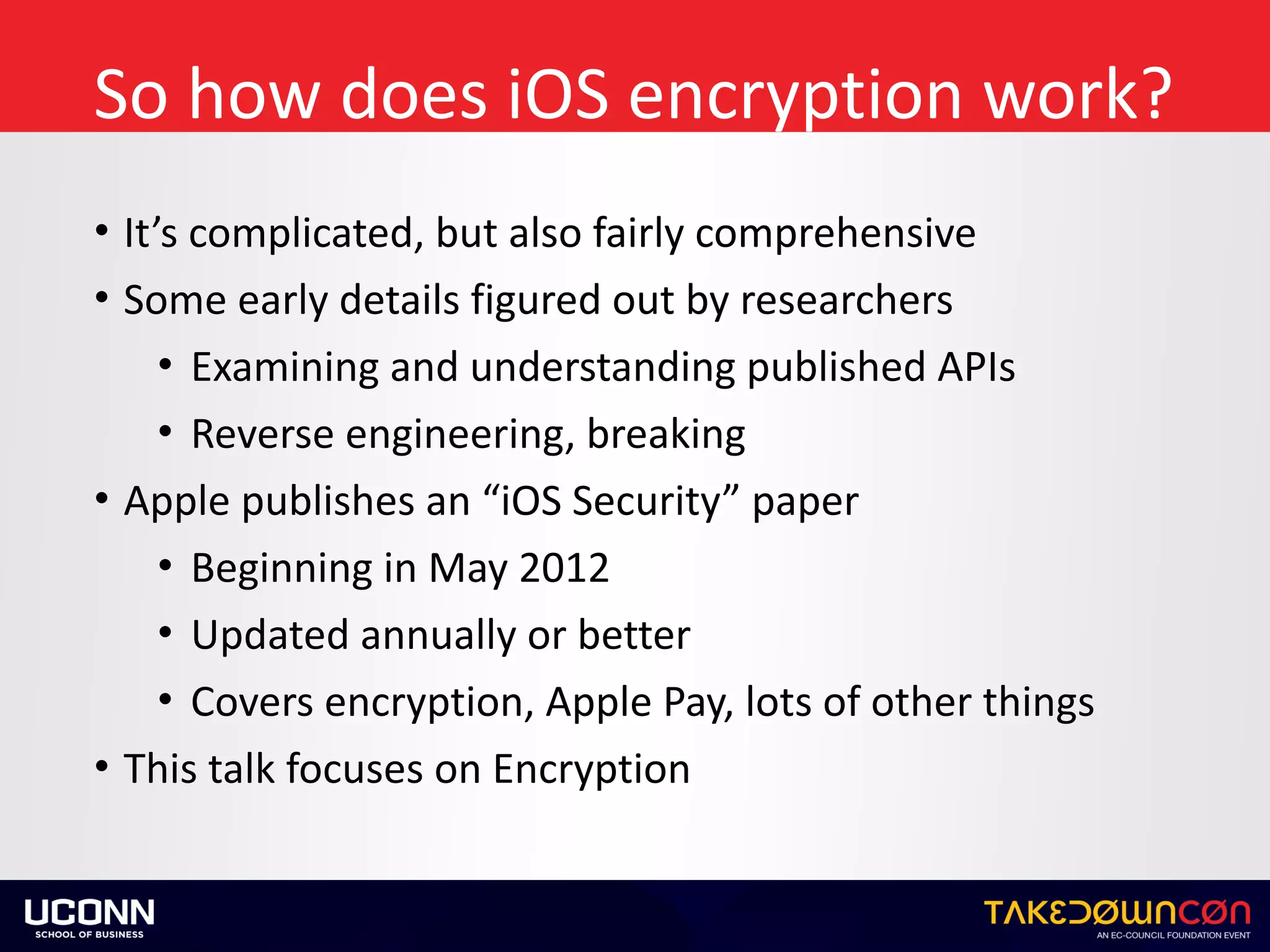 So	how	does	iOS	encryption	work?
• It’s	complicated,	but	also	fairly	comprehensive	
• Some	early	details	figured	out	by	researchers	
• Examining	and	understanding	published	APIs	
• Reverse	engineering,	breaking	
• Apple	publishes	an	“iOS	Security”	paper	
• Beginning	in	May	2012	
• Updated	annually	or	better	
• Covers	encryption,	Apple	Pay,	lots	of	other	things	
• This	talk	focuses	on	Encryption
 