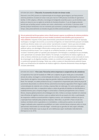 8 FECHANDO O CICLO: Os benefícios da economia circular para os países em desenvolvimento e as economias emergentes
Estudo de caso 4  Diaconia: A economia circular em áreas rurais
Diaconia é uma ONG pioneira na implementação de tecnologias agroecológicas, que hoje promove
sistemas produtivos circulares em áreas rurais para mais de 4.000 pessoas envolvidas em agricultura
familiar. A ONG adaptou e difundiu a tecnologia de biodigestão anaeróbica para o uso de famílias rurais
pobres em áreas de seca na região do semiárido do Nordeste Brasileiro. O uso do biogás produzido
permite que as famílias possam cozinhar sem custos, substituindo o uso de lenha. O processo ainda
permite produzir fertilizantes ricos em nutrientes para aumentar a produção agroecológica e, ao mesmo
tempo, reduz potencialmente as emissões de gases de efeito estufa associados.
Há um potencial real de que países como o Brasil possam superar os problemas do sistema produtivo
atual e passar diretamente para um novo modelo econômico mais benéfico para as pessoas e o
meio ambiente. Enquanto muitos países desenvolvidos praticamente eliminaram os setores de reparação,
reutilização e reciclagem da economia, as economias emergentes e em desenvolvimento possuem atividades
econômicas vibrantes nestes e em outros setores “parcialmente circulares”, mesmo que estas atividades
estejam, em sua maioria, baseadas na economia informal. Assim, os países de economias emergentes
poderiam aplicar uma abordagem diferenciada e avançar para estruturar cadeias circulares a partir das
iniciativas econômicas atuais. Com a criação de um ambiente favorável, os sistemas “parcialmente
circulares” existentes podem ser apoiados para alcançarem a formalização e a ampliação de suas atividades,
como apresentado nos exemplos deste relatório. Por exemplo, no tratamento de resíduos orgânicos, ao
somar os fatores ambientais aos de saúde a partir de uma abordagem produtiva circular construída em torno
da compostagem ou da digestão anaeróbia, revelam-se a existência de vantagens ambientais significativas
e o potencial de geração de emprego. Neste caso, então, os países em desenvolvimento poderiam basear
toda a sua infraestrutura de tratamento de resíduos orgânicos e efluentes diretamente nessas abordagens
circulares alternativas.
Estudo de caso 5  Vira-Lata: Parcerias entre empresas e cooperativas de catadores
A Cooperativa Vira-Lata foi fundada em 1998 com o objetivo de gerar renda para a comunidade
através da coleta, reciclagem e comercialização de resíduos. A cooperativa desempenha um papel-
chave dentro da logística reversa para algumas grandes indústrias multinacionais que operam no
Brasil. Por exemplo, na cadeia produtiva do aço, a cooperativa é responsável pela coleta de peças de
automóveis descartados na rede de oficinas automotivas da empresa seguradora Porto Seguro e pela
comercialização do material com a Gerdau, empresa líder em siderurgia. Em outro exemplo para a
cadeia produtiva do vidro, a cooperativa realiza a coleta de garrafas de bebidas em distribuidores e
estabelecimentos para a empresa Diageo e comercializa o material principalmente com a Owens-
Illinois, empresa global produtora de embalagens de vidro. Ambos os arranjos resultam em sistemas
mais eficientes de logística reversa e, para as cadeias tanto do aço quanto do vidro, a participação
da cooperativa viabiliza economicamente a logística reversa, com resultados melhores do que se
a operação fosse realizada pelas próprias empresas. Além disso, ao permitir o fluxo circular dos
resíduos recicláveis entre os geradores e os recicladores, a coleta porta-a-porta e os serviços de
triagem realizados pela cooperativa possibilitam um maior controle dessas empresas sobre os riscos
operacionais relacionados ao mercado ilegal – evitando que as garrafas de vidro sejam utilizadas
com bebidas falsificadas e que as peças de carro defeituosas sejam reutilizadas indevidamente
(Demajorovic et al, 2014).
 
