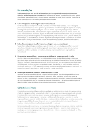 9© TEARFUND 2016
		Recomendações
O documento propõe uma série de recomendações para que o governo brasileiro possa promover a
formação de cadeias produtivas circulares. Estas recomendações também são relevantes para outros agentes
com interesse na economia circular e outras economias emergentes em outras partes do mundo. Detalhadas na
sessão final do relatório, as recomendações podem ser resumidas em:
	 1	 Criar uma política nacional para a economia circular
Construída sobre o excelente início realizado pela Política Nacional de Resíduos Sólidos, a nova política para
promover a economia circular deverá aprimorar alguns elementos necessários na legislação vigente. Por exemplo,
existem grandes oportunidades desperdiçadas acerca dos resíduos orgânicos e para a agroecologia. Diferente
de muitos países desenvolvidos, no Brasil, a matéria orgânica representa 51 por cento dos resíduos urbanos, em
média, criando altos níveis de emissões de gases de efeito estufa nos aterros sanitários. Além disso, as tecnologias
para a recuperação de resíduos orgânicos por compostagem em grande escala são viáveis e já foram testadas para
implementação. Da mesma forma, as iniciativas de produção agroecológica nas zonas rurais oferecem um enorme
potencial para a produção local no modelo circular, utilizando tecnologias simples, descentralizadas e baratas.
	 2	 Estabelecer um painel brasileiro permanente para a economia circular
Tal painel aberto à participação de múltiplos grupos de interesse seria um veículo para identificar e promover
as melhores práticas da economia circular em países de economias emergentes em todos os níveis, reunindo
legisladores, entidades da indústria, universidades, lideranças empresariais, bem como organizações da
sociedade civil.
	 3	 Desenvolver a capacidade e promover a sensibilização para a economia circular
Garantir a capacitação da gestão pública nos municípios é um motivo de especial preocupação. Há um risco
particular de que os potenciais benefícios sociais decorrentes da aplicação correta da Política Nacional de Resíduos
Sólidos no Brasil sejam desperdiçados, a menos que um esforço seja feito para aumentar a compreensão do papel
social das cadeias circulares. Ao mesmo tempo, para conseguir desempenhar um papel nas cadeias produtivas
circulares de acordo com a PNRS, os grupos de catadores precisam ser apoiados para conseguirem organizar-se em
cooperativas e adquirir capacitação em gestão de negócios e gestão de produção.
	 4	 Formar parcerias internacionais para a economia circular
As normas de design de produtos na União Europeia e em outros grandes mercados têm grande influência nas
cadeias globais de fabricação e impactam diversos aspectos da produção no Brasil, inclusive a facilidade de
reutilização, reparação e reciclagem. Da mesma forma, resíduos valiosos considerados matérias‑primas secundárias
são muitas vezes enviados além das fronteiras nacionais para processamento e são perdidos. Para fazer parte de
cadeias circulares globais, a colaboração com parceiros internacionais é fundamental.
		 Considerações finais
O estudo demonstra o potencial que as cadeias de produção no modelo econômico circular têm para aumentar a
criação de empregos e melhorar as condições de trabalho e remuneração para os grupos mais pobres da sociedade.
O estudo também mostra evidências de como as cadeias circulares podem promover atividades capazes de
fortalecer economias locais, empoderar e aumentar a resiliência de famílias carentes e promover um espírito
empreendedor para a economia solidária. Além disso, o modelo econômico circular oferece aos países de economias
emergentes a possibilidade de passar diretamente para um modelo de desenvolvimento mais benéfico, com
resultados muito mais efetivos e equilibrados para a sociedade e a natureza.
Como conclusão, podemos afirmar que há uma oportunidade desperdiçada em não apoiar as iniciativas econômicas
circulares nos países de economias emergentes e, com isso, aprender como a economia circular pode ser uma
solução que, ao mesmo tempo que promove o desenvolvimento e melhora o ecossistema natural, pode ser efetiva
para reduzir a pobreza no planeta.
 
