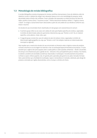 12 FECHANDO O CICLO: Os benefícios da economia circular para os países em desenvolvimento e as economias emergentes
	 1.3	 Metodologia de revisão bibliográfica
A revisão bibliográfica consistiu de pesquisa em revistas científicas internacionais e livros de referência, além de
relatórios na área. A seleção dos artigos mais relevantes baseou-se em uma metodologia de pesquisa, sendo
descartadas todas as fontes não confiáveis. Foram utilizadas três expressões no sistema de busca do banco de
dados científico Science Direct: “economia circular”, “Política Nacional de Resíduos Sólidos” e “logística reversa
+ Brasil”. Os artigos e outras fontes foram selecionados a partir de uma análise de sua relevância conforme seus
títulos e resumos.
Os estudos de caso encontrados foram classificados em dois grupos com características em comum:
n	 O primeiro grupo refere-se aos casos com cadeias de valor para frações específicas de resíduos, organizadas
no âmbito de determinada cadeia de suprimentos industrial (ou seja, que “fecham o ciclo” de um material
específico, como plástico, metal, vidro, aço).
n	 O segundo grupo consiste dos casos de cadeias de valor de resíduos mistos, organizadas no âmbito de
determinada região geográfica (ou seja, que “fecham o ciclo” de múltiplos materiais em determinada área
municipal ou regional).
Vale ressaltar que a maioria dos estudos de caso encontrados na literatura sobre a logística reversa de produtos
no Brasil concentra-se na reciclagem de materiais e não na reutilização/reparo/remanufatura de produtos. É muito
provável que a urgência das preocupações sobre a saúde pública e sobre questões ambientais – devido à atual falta
de serviços e de infraestrutura para a gestão do lixo – direcione o foco principalmente para os resíduos. No entanto,
é evidente a existência de atividades econômicas relacionadas à reutilização e recondicionamento de produtos
no Brasil, as quais, embora pujantes, são, em grande parte, ignoradas pelo governo (ou pelos mercados formais).
Vale a pena lembrar que a facilidade de reutilização, reparo e remanufatura é motivada, sobretudo, pelo design de
produtos controlado por regiões desenvolvidas, como a Europa e a América do Norte.
 