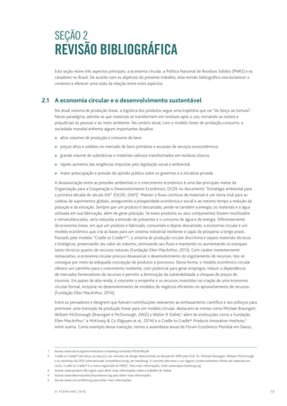 13© TEARFUND 2016
		 SEÇÃO 2
REVISÃO BIBLIOGRÁFICA
Esta seção reúne três aspectos principais: a economia circular, a Política Nacional de Resíduos Sólidos (PNRS) e os
catadores no Brasil. De acordo com os objetivos do presente trabalho, esta revisão bibliográfica visa esclarecer o
contexto e oferecer uma visão da relação entre estes aspectos.
	 2.1	 A economia circular e o desenvolvimento sustentável
No atual sistema de produção linear, a logística dos produtos segue uma trajetória que vai “do berço ao túmulo”.
Nesse paradigma, admite-se que materiais se transformem em resíduos após o uso, tornando-se inúteis e
prejudiciais às pessoas e ao meio ambiente. No cenário atual, com o modelo linear de produção-consumo, a
sociedade mundial enfrenta alguns importantes desafios:
n	 altos volumes de produção e consumo de bens
n	 preços altos e voláteis no mercado de bens primários e escassez de serviços ecossistêmicos
n	 grande volume de substâncias e materiais valiosos transformados em resíduos tóxicos
n	 rápido aumento das exigências impostas pela legislação social e ambiental
n	 maior preocupação e pressão da opinião pública sobre os governos e a iniciativa privada
A desassociação entre as pressões ambientais e o crescimento econômico é uma das principais metas da
Organização para a Cooperação e Desenvolvimento Econômico, OCDE no documento “Estratégia ambiental para
a primeira década do século XXI” (OCDE, 2001)1
. Manter o fluxo contínuo de materiais é um tema vital para as
cadeias de suprimentos globais, assegurando a prosperidade econômica e social e ao mesmo tempo a redução da
poluição e da extração. Sempre que um produto é descartado, perde-se também a energia, os materiais e a água
utilizada em sua fabricação, além de gerar poluição. Se esses produtos ou seus componentes fossem reutilizados
e remanufaturados, seria reduzida a emissão de poluentes e o consumo de água e de energia. Diferentemente
da economia linear, em que um produto é fabricado, consumido e depois descartado, a economia circular é um
modelo econômico que cria as bases para um sistema industrial resiliente e capaz de prosperar a longo prazo.
Pautado pelo modelo “Cradle to Cradle®”2
, o sistema de produção circular discrimina e separa materiais técnicos
e biológicos, preservando seu valor ao máximo, otimizando seu fluxo e mantendo ou aumentando os estoques
tanto técnicos quanto de recursos naturais (Fundação Ellen MacArthur, 2013). Com caráter inerentemente
restaurativo, a economia circular procura desassociar o desenvolvimento do esgotamento de recursos. Isto se
consegue por meio da adequada concepção de produtos e processos. Dessa forma, o modelo econômico circular
oferece um caminho para o crescimento resiliente, com potencial para gerar empregos, reduzir a dependência
de mercados fornecedores de recursos e permitir a diminuição da vulnerabilidade a choques de preços de
insumos. Em países de alta renda, é crescente o empenho e os recursos investidos na criação de uma economia
circular formal, inclusive no desenvolvimento de modelos de negócios eficientes no aproveitamento de recursos
(Fundação Ellen MacArthur, 2014).
Entre os pensadores e designers que fizeram contribuições relevantes ao embasamento científico e aos esforços para
promover uma transição da produção linear para um modelo circular, destacam-se nomes como Michael Braungart,
William McDonough (Braungart e McDonough, 2002) e Walter R Stahel,3
além de instituições como a Fundação
Ellen MacArthur,4
a McKinsey & Co (Nguyen et al., 2014) e o Cradle to Cradle® Products Innovation Institute,5
entre outros. Como exemplo dessa transição, temos a assembleia anual do Fórum Econômico Mundial em Davos,
	 1	 Acesse www.oecd.org/env/indicators-modelling-outlooks/1933638.pdf
	 2	 Cradle to Cradle® (do berço ao berço) é um conceito de design desenvolvido na década de 1990 pelo Prof. Dr. Michael Braungart, William McDonough
e os cientistas da EPEA Internationale Umweltforschung, em Hamburg. O conceito descreve o uso seguro e potencialmente infinito de materiais em
ciclos. Cradle to Cradle® é a marca registrada da MBDC. Para mais informações, visite www.epea-hamburg.org
	 3	 Acesse www.product-life.org/en para obter mais informações sobre o trabalho de Stahel.
	 4	 Acesse www.ellenmacarthurfoundation.org para obter mais informações.
	 5	 Acesse www.c2ccertified.org para obter mais informações.
 