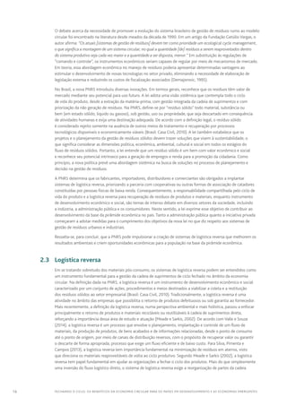 16 FECHANDO O CICLO: Os benefícios da economia circular para os países em desenvolvimento e as economias emergentes
O debate acerca da necessidade de promover a evolução do sistema brasileiro de gestão de resíduos rumo ao modelo
circular foi encontrado na literatura desde meados da década de 1990. Em um artigo da Fundação Getúlio Vargas, o
autor afirma: “Os atuais [sistemas de gestão de resíduos] devem ter como prioridade um ecological cycle management,
o que significa a montagem de um sistema circular, no qual a quantidade [de] resíduos a serem reaproveitados dentro
do sistema produtivo seja cada vez maior e a quantidade a ser disposta, menor.” Em substituição às regulações de
“comando e controle”, os instrumentos econômicos seriam capazes de regular por meio de mecanismos de mercado.
Em teoria, essa abordagem econômica no manejo de resíduos poderia apresentar determinadas vantagens ao
estimular o desenvolvimento de novas tecnologias no setor privado, eliminando a necessidade de elaboração de
legislação extensa e reduzindo os custos de fiscalização associados (Demajorovic, 1995).
No Brasil, a nova PNRS introduziu diversas inovações. Em termos gerais, reconhece que os resíduos têm valor de
mercado mediante seu potencial para uso futuro. A lei adota uma visão sistêmica que contempla todo o ciclo
de vida do produto, desde a extração da matéria-prima, com gestão integrada da cadeia de suprimentos e com
priorização da não geração de resíduos. Na PNRS, define-se por “resíduo sólido” todo material, substância ou
bem (em estado sólido, líquido ou gasoso), sob gestão, uso ou propriedade, que seja descartado em consequência
de atividades humanas e exija uma destinação adequada. De acordo com a definição legal, o resíduo sólido
é considerado rejeito somente na ausência de outros meios de tratamento e recuperação por processos
tecnológicos disponíveis e economicamente viáveis (Brasil: Casa Civil, 2010). A lei também estabelece que os
projetos e o planejamento da gestão de resíduos sólidos devem trazer soluções que visem à sustentabilidade, o
que significa considerar as dimensões política, econômica, ambiental, cultural e social em todos os estágios do
fluxo de resíduos sólidos. Portanto, a lei entende que um resíduo sólido é um bem com valor econômico e social
e reconhece seu potencial intrínseco para a geração de empregos e renda para a promoção da cidadania. Como
princípio, a nova política prevê uma abordagem sistêmica na busca de soluções no processo de planejamento e
decisão na gestão de resíduos.
A PNRS determina que os fabricantes, importadores, distribuidores e comerciantes são obrigados a implantar
sistemas de logística reversa, priorizando a parceria com cooperativas ou outras formas de associação de catadores
constituídas por pessoas físicas de baixa renda. Consequentemente, a responsabilidade compartilhada pelo ciclo de
vida do produto e a logística reversa para recuperação de resíduos de produtos e materiais, enquanto instrumento
de desenvolvimento econômico e social, são temas de intenso debate em diversos setores da sociedade, incluindo
a indústria, a administração pública e os consumidores. Neste sentido, a lei exprime esse objetivo de contribuir ao
desenvolvimento da base da pirâmide econômica no país. Tanto a administração pública quanto a iniciativa privada
começaram a adotar medidas para o cumprimento dos objetivos da nova lei no que diz respeito aos sistemas de
gestão de resíduos urbanos e industriais.
Ressalta-se, para concluir, que a PNRS pode impulsionar a criação de sistemas de logística reversa que melhorem os
resultados ambientais e criem oportunidades econômicas para a população na base da pirâmide econômica.
	 2.3	 Logística reversa
Em se tratando sobretudo dos materiais pós-consumo, os sistemas de logística reversa podem ser entendidos como
um instrumento fundamental para a gestão da cadeia de suprimentos de ciclo fechado no âmbito da economia
circular. Na definição dada na PNRS, a logística reversa é um instrumento de desenvolvimento econômico e social
caracterizado por um conjunto de ações, procedimentos e meios destinados a viabilizar a coleta e a restituição
dos resíduos sólidos ao setor empresarial (Brasil: Casa Civil, 2010). Tradicionalmente, a logística reversa é uma
atividade no âmbito das empresas que possibilita o retorno de produtos defeituosos ou sob garantia ao fornecedor.
Mais recentemente, a definição da logística reversa, numa perspectiva ambiental e mais holística, passou a enfocar
principalmente o retorno de produtos e materiais recicláveis ou reutilizáveis à cadeia de suprimentos direta,
reforçando a importância dessa área de estudo e atuação (Meade e Sarkis, 2002). De acordo com Valle e Souza
(2014), a logística reversa é um processo que envolve o planejamento, implantação e controle de um fluxo de
materiais, da produção de produtos, de bens acabados e de informações relacionadas, desde o ponto de consumo
até o ponto de origem, por meio de canais de distribuição reversos, com o propósito de recuperar valor ou garantir
o descarte de forma apropriada, processo que exige um fluxo eficiente e de baixo custo. Para Silva, Pimenta e
Campos (2013), a logística reversa tem importância fundamental na minimização de resíduos em aterros, visto
que direciona os materiais reaproveitáveis de volta ao ciclo produtivo. Segundo Meade e Sarkis (2002), a logística
reversa tem papel fundamental em ajudar as organizações a fechar o ciclo dos produtos. Mais do que simplesmente
uma inversão do fluxo logístico direto, o sistema de logística reversa exige a reorganização de partes da cadeia
 