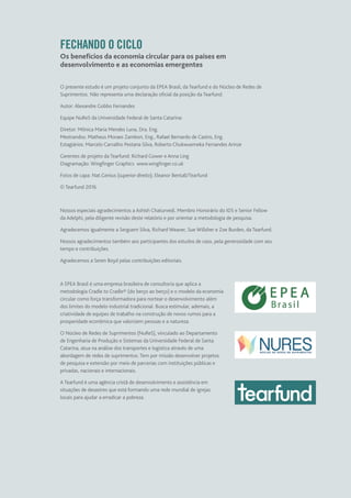 FECHANDO O CICLO
Os benefícios da economia circular para os países em
desenvolvimento e as economias emergentes
O presente estudo é um projeto conjunto da EPEA Brasil, da Tearfund e do Núcleo de Redes de
Suprimentos. Não representa uma declaração oficial da posição da Tearfund.
Autor: Alexandre Gobbo Fernandes
Equipe NuReS da Universidade Federal de Santa Catarina:
Diretor: Mônica Maria Mendes Luna, Dra. Eng.
Mestrandos: Matheus Moraes Zambon, Eng., Rafael Bernardo de Castro, Eng.
Estagiários: Marcelo Carvalho Pestana Silva, Roberto Chukwuemeka Fernandes Arinze
Gerentes de projeto da Tearfund: Richard Gower e Anna Ling
Diagramação: Wingfinger Graphics  www.wingfinger.co.uk
Fotos de capa: Nat.Genius (superior direito); Eleanor Bentall/Tearfund
© Tearfund 2016
Nossos especiais agradecimentos a Ashish Chaturvedi, Membro Honorário do IDS e Senior Fellow
da Adelphi, pela diligente revisão deste relatório e por orientar a metodologia de pesquisa.
Agradecemos igualmente a Serguem Silva, Richard Weaver, Sue Willsher e Zoe Burden, da Tearfund.
Nossos agradecimentos também aos participantes dos estudos de caso, pela generosidade com seu
tempo e contribuições.
Agradecemos a Seren Boyd pelas contribuições editoriais.
A EPEA Brasil é uma empresa brasileira de consultoria que aplica a
metodologia Cradle to Cradle® (do berço ao berço) e o modelo da economia
circular como força transformadora para nortear o desenvolvimento além
dos limites do modelo industrial tradicional. Busca estimular, ademais, a
criatividade de equipes de trabalho na construção de novos rumos para a
prosperidade econômica que valorizem pessoas e a natureza.
O Núcleo de Redes de Suprimentos (NuReS), vinculado ao Departamento
de Engenharia de Produção e Sistemas da Universidade Federal de Santa
Catarina, atua na análise dos transportes e logística através de uma
abordagem de redes de suprimentos. Tem por missão desenvolver projetos
de pesquisa e extensão por meio de parcerias com instituições públicas e
privadas, nacionais e internacionais.
A Tearfund é uma agência cristã de desenvolvimento e assistência em
situações de desastres que está formando uma rede mundial de igrejas
locais para ajudar a erradicar a pobreza.
 