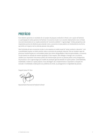 1© TEARFUND 2016
		Prefácio
Este relatório apresenta os resultados de um projeto de pesquisa conduzido no Brasil, com o apoio da Tearfund,
e a participação de vários parceiros da Tearfund. A economia circular é um conceito relativamente novo no Brasil,
mas está relacionada com as noções existentes de “economia solidária” e “agroecologia”. Ambas perspectivas são
importantes pontos de referência para entender como a economia circular poderia ser introduzida de uma forma
que tenha um impacto real na vida das pessoas mais pobres.
Não há dúvidas de que a economia circular é uma resposta ao modelo atual de “extrair, produzir e descartar”, com
a possibilidade de gerar um efeito positivo sobre os processos de produção industrial. Para ser também capaz de
promover transformações em comunidades pobres que sofrem desigualdades e falta de oportunidades, a economia
circular deverá ser utilizada de maneira apropiada. A este respeito, deve dialogar e interagir com a economia
solidária (um importante instrumento político de transformação que tem as pessoas pobres como protagonistas
do processo) e com a agroecologia (um modelo de produção agrícola baseado em quatro pilares: sustentabilidade,
estabilidade, resiliência e capital próprio). Estas abordagens são complementares e respondem a situações de
exclusão e invisibilidade, endereçando aos problemas da renda, ao protagonismo e à dignidade das pessoas.
Serguem Jessui M. Silva
Representante Nacional daTearfund no Brasil
 