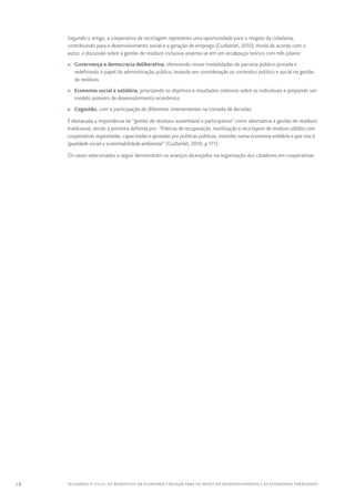 28 FECHANDO O CICLO: Os benefícios da economia circular para os países em desenvolvimento e as economias emergentes
Segundo o artigo, a cooperativa de reciclagem representa uma oportunidade para o resgate da cidadania,
contribuindo para o desenvolvimento social e a geração de emprego (Gutberlet, 2010). Ainda de acordo com o
autor, a discussão sobre a gestão de resíduos inclusiva assenta-se em um arcabouço teórico com três pilares:
n	 Governança e democracia deliberativa, oferecendo novas modalidades de parceria público-privada e
redefinindo o papel da administração pública, levando em consideração os contextos político e social na gestão
de resíduos
n	 Economia social e solidária, priorizando os objetivos e resultados coletivos sobre os individuais e propondo um
modelo pioneiro de desenvolvimento econômico
n	 Cogestão, com a participação de diferentes intervenientes na tomada de decisões
É destacada a importância da “gestão de resíduos sustentável e participativa” como alternativa à gestão de resíduos
tradicional, sendo a primeira definida por: “Práticas de recuperação, reutilização e reciclagem de resíduos sólidos com
cooperativas organizadas, capacitadas e apoiadas por políticas públicas, inseridas numa economia solidária e que visa à
igualdade social e sustentabilidade ambiental” (Gutberlet, 2010, p 171).
Os casos selecionados a seguir demonstram os avanços alcançados na organização dos catadores em cooperativas.
 