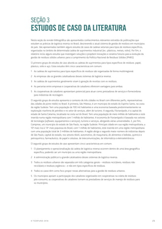 29© TEARFUND 2016
		 SEÇÃO 3
ESTUDOS DE CASO DA LITERATURA
Nesta seção da revisão bibliográfica são apresentados conhecimentos relevantes extraídos de publicações que
estudam as práticas de logística reversa no Brasil, descrevendo o atual sistema de gestão de resíduos em municípios
do país. São apresentados também alguns estudos de casos de cadeias setoriais para tipos de resíduos específicos,
organizadas no âmbito de determinada cadeia de suprimentos industrial (ex.: plásticos, metais, vidro). Por fim, o
relatório inclui alguns estudos que investigam soluções e propõem inovações e cenários futuros para a evolução da
gestão de resíduos sólidos urbanos para o cumprimento da Política Nacional de Resíduos Sólidos (PNRS).
O primeiro grupo de estudos de caso aborda as cadeias de suprimentos para tipos específicos de resíduos: papel,
plástico, vidro e aço. Estes estudos têm cinco características em comum:
1	 As cadeias de suprimentos para tipos específicos de resíduos são organizadas de forma multirregional.
2	 As empresas são as grandes catalisadoras desses sistemas de logística reversa.
3	 As cadeias de suprimentos geralmente visam à geração de receitas com os resíduos.
4	 As parcerias entre empresas e cooperativas de catadores oferecem vantagens para ambas.
5	 As cooperativas de catadores apresentam potencial para atuar como prestadoras de serviços e fornecedoras
para indústrias de reciclagem.
O segundo grupo de estudos apresenta o contexto de três cidades no Brasil com diferentes perfis, representativas
das cidades de porte médio no Brasil. A primeira, São Mateus, é um município do estado do Espírito Santo, na costa
da região Sudeste. Tem uma população de 100 mil habitantes e uma economia baseada predominantemente na
exploração marítima de petróleo e no setor de serviços, além de turismo. A segunda, Florianópolis, é a capital do
estado de Santa Catarina, localizada na costa sul do Brasil. Tem uma população de meio milhão de habitantes e está
inserida numa região metropolitana com 1 milhão de habitantes. A economia de Florianópolis é baseada nos setores
de tecnologia (software, equipamentos e serviços), turismo e serviços, abrigando várias universidades. E, por fim,
Campinas, um município do estado de São Paulo, na região Sudeste. Principal cidade em sua região metropolitana, a
10a
mais rica e 14a
mais populosa do Brasil, com 1 milhão de habitantes, está inserida em uma região metropolitana
com uma população total de 3 milhões de habitantes. A região abriga o segundo maior número de indústrias depois
de São Paulo, capital do estado, nos setores têxtil, automotivo, de maquinaria, de alimentos e bebidas, químico e
petroquímico, farmacêutico, de papel e celulose, de telecomunicações, de informática e eletroeletrônicos.
O segundo grupo de estudos de caso apresentam cinco características em comum:
1	 O planejamento e operacionalização da cadeia de logística reversa ocorrem dentro de uma área geográfica
específica, podendo ser um município ou uma região metropolitana.
2	 A administração pública é a grande catalisadora desses sistemas de logística reversa.
3	 Todos os resíduos urbanos são separados em três categorias gerais – resíduos recicláveis, resíduos não
recicláveis e resíduos orgânicos – e não em tipos específicos de resíduos.
4	 Todos os casos têm como foco propor novas alternativas para a gestão de resíduos urbanos.
5	 Os municípios apoiam a participação dos catadores organizados em cooperativas na coleta de resíduos
pós-consumo; as cooperativas de catadores tornam-se prestadores de serviços de manejo de resíduos para
os municípios.
 
