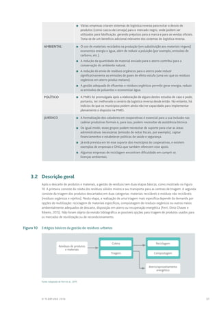 31© TEARFUND 2016
n	 Várias empresas criaram sistemas de logística reversa para evitar o desvio de
produtos (como cascos de cerveja) para o mercado negro, onde podem ser
utilizados para falsificação, gerando prejuízos para a marca e para as vendas oficiais.
Trata-se de um benefício adicional relevante dos sistemas de logística reversa.
Ambiental n	O uso de materiais reciclados na produção (em substituição aos materiais virgens)
economiza energia e água, além de reduzir a poluição (por exemplo, emissões de
carbono, etc.).
n	A redução da quantidade de material enviado para o aterro contribui para a
conservação do ambiente natural.
n	A redução do envio de resíduos orgânicos para o aterro pode reduzir
significativamente as emissões de gases de efeito estufa (uma vez que os resíduos
orgânicos em aterro produz metano).
n	A gestão adequada de efluentes e resíduos orgânicos permite gerar energia, reduzir
as emissões de poluentes e economizar água.
Político n	A PNRS foi promulgada após a elaboração de alguns destes estudos de caso e pode,
portanto, ter melhorado o cenário da logística reversa desde então. No entanto, há
indícios de que os municípios podem ainda não ter capacidade para implementar
plenamente o disposto na PNRS.
Jurídico n	A formalização dos catadores em cooperativas é essencial para a sua inclusão nas
cadeias produtivas formais e, para isso, podem necessitar de assistência técnica.
n	De igual modo, esses grupos podem necessitar de suporte para criar as áreas
administrativas necessárias (emissão de notas fiscais, por exemplo), captar
financiamentos e estabelecer políticas de saúde e segurança.
n	 Já está prevista em lei esse suporte dos municípios às cooperativas, e existem
exemplos de empresas e ONGs que também oferecem esse apoio.
n	Algumas empresas de reciclagem encontram dificuldade em cumprir as
licenças ambientais.
	 3.2	 Descrição geral
Após o descarte de produtos e materiais, a gestão de resíduos tem duas etapas básicas, como mostrado na Figura
10. A primeira consiste da coleta dos resíduos sólidos mistos e seu transporte para as centrais de triagem. A segunda
consiste da triagem dos produtos descartados em duas categorias: materiais recicláveis e resíduos não recicláveis
(resíduos orgânicos e rejeitos). Nesta etapa, a realização de uma triagem mais específica depende da demanda por
opções de reutilização: reciclagem de materiais específicos, compostagem de resíduos orgânicos ou outros meios
ambientalmente adequados de descarte, disposição em aterro ou recuperação energética (Ferri, Diniz Chaves e
Ribeiro, 2015). Não foram objeto da revisão bibliográfica as possíveis opções para triagem de produtos usados para
os mercados de reutilização ou de recondicionamento.
	 Figura 10	 Estágios básicos da gestão de resíduos urbanos
Resíduos de produtos
e materiais
Aterro/aproveitamento
energético
CompostagemTriagem
ReciclagemColeta
Fonte: Adaptado de Ferri et al., 2015
 