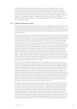 35© TEARFUND 2016
O estudo identificou diversas dificuldades encontradas pelas empresas de reciclagem de plásticos, sendo
a maioria delas relacionada à falta de incentivos fiscais para a reciclagem ou para a utilização de resíduos
recicláveis na produção. Também houve expressiva menção da falta de projetos de triagem de resíduos. Além
disso, algumas empresas identificaram como barreiras ao aumento da atividade a ausência de um mercado
estruturado para produtos reciclados no país, a falta de sistemas de financiamento para aquisição de maquinário,
os altos custos envolvidos no transporte e as rigorosas exigências de licenciamento ambiental (Pacheco,
Ronchetti e Masanet, 2012). Cabe observar que a PNRS foi promulgada em 2010, e parte destas barreiras pode
ter sido superada desde então.
	 3.3.3	 Cadeias reversas de aço e vidro
O estudo de caso avaliou a atuação da cooperativa de catadores Vira-Lata, localizada em São Paulo. Após integrar
o programa de coleta seletiva municipal, a cooperativa inseriu-se como fornecedora de algumas indústrias. O
período de estudo foi de 2008 a 2011 (Demajorovic et al., 2014). As indústrias de aço e vidro são dois casos em que
se obteve a escala e qualidade de fornecimento necessárias através da integração da cooperativa Vira-Lata como
prestadora de serviços.
A cooperativa Vira-Lata foi fundada em 1998 com o objetivo de gerar renda para a comunidade por meio da coleta
e venda de materiais recicláveis. Em 1999, seus 11 associados coletaram 57 toneladas, gerando uma receita de R$
8.000 no ano. Em 2008, a cooperativa, já com 120 cooperados, coletou 2.000 toneladas de materiais classificados
em mais de 50 tipos de materiais, gerando uma receita de R$ 739.000,00 a partir da venda de plástico, papel,
vidro e sucatas metálicas, entre outros materiais. Em meio à crise econômica internacional entre 2009 e 2010,
o preço do PET reduziu-se em 25%, enquanto que o de latinhas de alumínio em 43% e o de papel em 66%. O
número de cooperados reduziu-se para apenas 30, e as receitas caíram para um terço. A recuperação das atividades
veio somente em 2011, quando os números retomaram os patamares de 2008. A principal razão pela superação
da crise refere-se às parcerias criadas com a Prefeitura de São Paulo e a Fundação Banco do Brasil, garantindo
melhorias nos equipamentos e instalações. Isso viabilizou a celebração de novos contratos com empresas em
diversas modalidades, como a Editora Globo, a Suzano Papel e Celulose, a siderúrgica Gerdau, a seguradora Porto
Seguro, a empresa de bebidas Diageo, a petrolífera Petrobras, a Rede Ferroviária Federal S.A, a empresa de vidros
CISPER, a empresa de bebidas Ambev, entre outras. Entre essas parcerias, destacam-se as firmadas com a Gerdau/
Porto Seguro e com a Diageo, que integraram a cooperativa em seus sistemas de logística reversa. A cooperativa
realiza, atualmente, atividades de coleta, triagem, pré-processamento e comercialização dos resíduos, bem como a
produção de azulejos ecológicos (Demajorovic et al., 2014).
Em dois casos, a cooperativa Vira-Lata desempenha um papel de destaque no sistema de logística reversa da
indústria. Na cadeia de suprimentos do setor siderúrgico, a cooperativa realiza a coleta de autopeças metálicas da
rede de oficinas conveniadas à seguradora Porto Seguro e comercializa o material junto à siderúrgica Gerdau. Na
cadeia de suprimentos do vidro, a cooperativa realiza a coleta de garrafas de vidro dos distribuidores de bebidas
da Diageo e as comercializa junto a empresas recicladoras de vidro, tal como a fabricante de embalagens de vidro
Owens-Illinois (Demajorovic et al., 2014). De acordo com os autores, ambas as parcerias com a cooperativa
resultaram em sistemas mais eficientes de coleta e distribuição. Especificamente, os sistemas de recuperação de
aço e vidro asseguraram menores custos se comparados aos incorridos pela empresas gerindo o sistema de logística
reversa por conta própria. Além disso, ao viabilizar o fluxo reverso de materiais entre os geradores e recicladores
de resíduos, os serviços de coleta porta a porta e triagem da cooperativa contribuíram para o controle dos riscos
operacionais com produtos pós-consumo, evitando o desvio de garrafas de vidro usadas (mercado de cerveja
falsificada) e de autopeças usadas ao mercado negro (Demajorovic et al., 2014).
No entanto, também foi evidenciado no estudo que, em geral, as associações de catadores no Brasil enfrentam
muitos desafios organizacionais e operacionais que as impedem de atingir o nível de profissionalismo necessário
para atender diretamente às indústrias. A formalização jurídica e a regularização das atividades das associações
de catadores são um dos principais fatores que as qualifica para integração dos sistemas de logística reversa
das empresas como fornecedoras de materiais. Da mesma forma, é fundamental se obter apoio financeiro para
melhorias na infraestrutura e implementação de sistemas de gestão da informação. O baixo valor do material
coletado para reciclagem e os custos elevados de transporte são outros obstáculos à logística reversa nessas
cadeias de suprimentos. Somado a isso, quando os preços de materiais virgens recuam, as empresas podem deixar
de comprar materiais reciclados das cooperativas de catadores, extinguindo suas relações comerciais. Além disso,
faltam incentivos fiscais que estimulem o uso de materiais reciclados nos processos de produção ou apoiem os
 