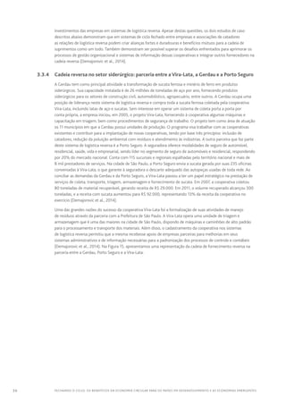 36 FECHANDO O CICLO: Os benefícios da economia circular para os países em desenvolvimento e as economias emergentes
investimentos das empresas em sistemas de logística reversa. Apesar destas questões, os dois estudos de caso
descritos abaixo demonstram que em sistemas de ciclo fechado entre empresas e associações de catadores
as relações de logística reversa podem criar alianças fortes e duradouras e benefícios mútuos para a cadeia de
suprimentos como um todo. Também demonstram ser possível superar os desafios enfrentados para aprimorar os
processos de gestão organizacional e sistemas de informação dessas cooperativas e integrar outros fornecedores na
cadeia reversa (Demajorovic et al., 2014).
	 3.3.4	 Cadeia reversa no setor siderúrgico: parceria entre aVira-Lata, a Gerdau e a Porto Seguro
A Gerdau tem como principal atividade a transformação de sucata ferrosa e minério de ferro em produtos
siderúrgicos. Sua capacidade instalada é de 26 milhões de toneladas de aço por ano, fornecendo produtos
siderúrgicos para os setores de construção civil, automobilístico, agropecuário, entre outros. A Gerdau ocupa uma
posição de liderança neste sistema de logística reversa e compra toda a sucata ferrosa coletada pela cooperativa
Vira-Lata, incluindo latas de aço e sucatas. Sem interesse em operar um sistema de coleta porta a porta por
conta própria, a empresa iniciou, em 2005, o projeto Vira-Lata, fornecendo à cooperativa algumas máquinas e
capacitação em triagem, bem como procedimentos de segurança de trabalho. O projeto tem como área de atuação
os 11 municípios em que a Gerdau possui unidades de produção. O programa visa trabalhar com as cooperativas
existentes e contribuir para a implantação de novas cooperativas, tendo por base três princípios: inclusão de
catadores, redução da poluição ambiental com resíduos e atendimento às indústrias. A outra parceira que faz parte
deste sistema de logística reversa é a Porto Seguro. A seguradora oferece modalidades de seguro de automóvel,
residencial, saúde, vida e empresarial, sendo líder no segmento de seguro de automóveis e residencial, respondendo
por 20% do mercado nacional. Conta com 115 sucursais e regionais espalhadas pelo território nacional e mais de
8 mil prestadores de serviços. Na cidade de São Paulo, a Porto Seguro envia a sucata gerada por suas 235 oficinas
conveniadas à Vira-Lata, o que garante à seguradora o descarte adequado das autopeças usadas de toda rede. Ao
conciliar as demandas da Gerdau e da Porto Seguro, a Vira-Lata passou a ter um papel estratégico na prestação de
serviços de coleta, transporte, triagem, armazenagem e fornecimento de sucata. Em 2007, a cooperativa coletou
80 toneladas de material recuperável, gerando receita de R$ 29.000. Em 2011, o volume recuperado alcançou 300
toneladas, e a receita com sucata aumentou para R$ 92.000, representando 13% da receita da cooperativa no
exercício (Demajorovic et al., 2014).
Uma das grandes razões do sucesso da cooperativa Vira-Lata foi a formalização de suas atividades de manejo
de resíduos através da parceria com a Prefeitura de São Paulo. A Vira-Lata opera uma unidade de triagem e
armazenagem que é uma das maiores na cidade de São Paulo, dispondo de máquinas e caminhões de alto padrão
para o processamento e transporte dos materiais. Além disso, o cadastramento da cooperativa nos sistemas
de logística reversa permitiu que a mesma recebesse apoio de empresas parceiras para melhorias em seus
sistemas administrativos e de informação necessárias para a padronização dos processos de controle e contábeis
(Demajorovic et al., 2014). Na Figura 15, apresentamos uma representação da cadeia de fornecimento reversa na
parceria entre a Gerdau, Porto Seguro e a Vira-Lata:
 