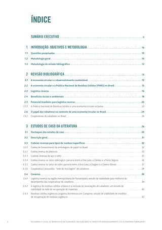 2 FECHANDO O CICLO: Os benefícios da economia circular para os países em desenvolvimento e as economias emergentes
		ÍNDICE
		 Sumário executivo.  .  .  .  .  .  .  .  .  .  .  .  .  .  .  .  .  .  .  .  .  .  .  .  .  .  .  .  .  .  .  .  .  .  .  .  .  .  .  .  .  .  .  .  .  .  .  .  .  .  .  .  .  .  .  .  .  .  .  .  .  .  .  .  .  .  .  .  .  . 5
	 1	 Introdução: OBJETIVOS e metodologia.  .  .  .  .  .  .  .  .  .  .  .  .  .  .  .  .  .  .  .  .  .  .  .  .  .  .  .  .  .  .  .  .  .  .  .  .  .  .  .  .  .  .  .  .  . 10
	 1.1	 Questões pesquisadas.  .  .  .  .  .  .  .  .  .  .  .  .  .  .  .  .  .  .  .  .  .  .  .  .  .  .  .  .  .  .  .  .  .  .  .  .  .  .  .  .  .  .  .  .  .  .  .  .  .  .  .  .  .  .  .  .  .  .  .  .  .  .  .  .  .  .  .  .  .  .  .  . 10
	 1.2	 Metodologia geral .  .  .  .  .  .  .  .  .  .  .  .  .  .  .  .  .  .  .  .  .  .  .  .  .  .  .  .  .  .  .  .  .  .  .  .  .  .  .  .  .  .  .  .  .  .  .  .  .  .  .  .  .  .  .  .  .  .  .  .  .  .  .  .  .  .  .  .  .  .  .  .  .  .  .  . 10
	 1.3	 Metodologia de revisão bibliográfica .  .  .  .  .  .  .  .  .  .  .  .  .  .  .  .  .  .  .  .  .  .  .  .  .  .  .  .  .  .  .  .  .  .  .  .  .  .  .  .  .  .  .  .  .  .  .  .  .  .  .  .  .  .  .  .  .  .  .  . 12
	 2	Revisão bibliográfica.  .  .  .  .  .  .  .  .  .  .  .  .  .  .  .  .  .  .  .  .  .  .  .  .  .  .  .  .  .  .  .  .  .  .  .  .  .  .  .  .  .  .  .  .  .  .  .  .  .  .  .  .  .  .  .  .  .  .  .  .  .  .  .  . 13
	 2.1	 A economia circular e o desenvolvimento sustentável .  .  .  .  .  .  .  .  .  .  .  .  .  .  .  .  .  .  .  .  .  .  .  .  .  .  .  .  .  .  .  .  .  .  .  .  .  .  .  .  .  .  .  .  . 13
	 2.2	 A economia circular e a Política Nacional de Resíduos Sólidos (PNRS) no Brasil .  .  .  .  .  .  .  .  .  .  .  .  .  .  .  .  .  .  .  .  .  .  . 15
	 2.3	 Logística reversa.  .  .  .  .  .  .  .  .  .  .  .  .  .  .  .  .  .  .  .  .  .  .  .  .  .  .  .  .  .  .  .  .  .  .  .  .  .  .  .  .  .  .  .  .  .  .  .  .  .  .  .  .  .  .  .  .  .  .  .  .  .  .  .  .  .  .  .  .  .  .  .  .  .  .  .  .  . 16
	 2.4	 Benefícios sociais e ambientais .  .  .  .  .  .  .  .  .  .  .  .  .  .  .  .  .  .  .  .  .  .  .  .  .  .  .  .  .  .  .  .  .  .  .  .  .  .  .  .  .  .  .  .  .  .  .  .  .  .  .  .  .  .  .  .  .  .  .  .  .  .  .  .  . 18
	 2.5	 Potencial brasileiro para logística reversa.  .  .  .  .  .  .  .  .  .  .  .  .  .  .  .  .  .  .  .  .  .  .  .  .  .  .  .  .  .  .  .  .  .  .  .  .  .  .  .  .  .  .  .  .  .  .  .  .  .  .  .  .  .  . 20
	 2.5.1	 A Política Nacional de Resíduos Sólidos e uma economia circular inclusiva. . . . . . . . . . . . . . . . . . . . . . . . . . . . . . . . . . .  22
	 2.6	 O papel dos catadores no contexto de uma economia circular no Brasil.  .  .  .  .  .  .  .  .  .  .  .  .  .  .  .  .  .  .  .  .  .  .  .  .  .  .  .  . 24
	 2.6.1	 Cooperativas de catadores no Brasil. . . . . . . . . . . . . . . . . . . . . . . . . . . . . . . . . . . . . . . . . . . . . . . . . . . . . . . . . . . . . . . . . . . . .  26
	 3	 Estudos de caso da literatura.  .  .  .  .  .  .  .  .  .  .  .  .  .  .  .  .  .  .  .  .  .  .  .  .  .  .  .  .  .  .  .  .  .  .  .  .  .  .  .  .  .  .  .  .  .  .  .  .  .  .  .  . 29
	 3.1	 Destaques dos estudos de caso.  .  .  .  .  .  .  .  .  .  .  .  .  .  .  .  .  .  .  .  .  .  .  .  .  .  .  .  .  .  .  .  .  .  .  .  .  .  .  .  .  .  .  .  .  .  .  .  .  .  .  .  .  .  .  .  .  .  .  .  .  .  .  . 30
	 3.2	 Descrição geral.  .  .  .  .  .  .  .  .  .  .  .  .  .  .  .  .  .  .  .  .  .  .  .  .  .  .  .  .  .  .  .  .  .  .  .  .  .  .  .  .  .  .  .  .  .  .  .  .  .  .  .  .  .  .  .  .  .  .  .  .  .  .  .  .  .  .  .  .  .  .  .  .  .  .  .  .  .  . 31
	 3.3	 Cadeias reversas para tipos de resíduos específicos.  .  .  .  .  .  .  .  .  .  .  .  .  .  .  .  .  .  .  .  .  .  .  .  .  .  .  .  .  .  .  .  .  .  .  .  .  .  .  .  .  .  .  .  .  .  . 32
	 3.3.1	 Cadeia de fornecimento de embalagens de papel no Brasil. . . . . . . . . . . . . . . . . . . . . . . . . . . . . . . . . . . . . . . . . . . . . . . . .  32
	 3.3.2	 Cadeia reversa de plásticos . . . . . . . . . . . . . . . . . . . . . . . . . . . . . . . . . . . . . . . . . . . . . . . . . . . . . . . . . . . . . . . . . . . . . . . . . . . . 33
	 3.3.3	 Cadeias reversas de aço e vidro. . . . . . . . . . . . . . . . . . . . . . . . . . . . . . . . . . . . . . . . . . . . . . . . . . . . . . . . . . . . . . . . . . . . . . . . .  35
	 3.3.4	 Cadeia reversa no setor siderúrgico: parceria entre a Vira-Lata, a Gerdau e a Porto Seguro. . . . . . . . . . . . . . . . . . . . . 36
	 3.3.5	 Cadeia reversa no setor de vidro: parceria entre a Vira-Lata, a Diageo e a Owens-Illinois. . . . . . . . . . . . . . . . . . . . . . . . 37
	 3.3.6	 Cooperativa Cataunidos: “rede de reciclagem” de catadores. . . . . . . . . . . . . . . . . . . . . . . . . . . . . . . . . . . . . . . . . . . . . . . .38
	 3.4	Cenários.  .  .  .  .  .  .  .  .  .  .  .  .  .  .  .  .  .  .  .  .  .  .  .  .  .  .  .  .  .  .  .  .  .  .  .  .  .  .  .  .  .  .  .  .  .  .  .  .  .  .  .  .  .  .  .  .  .  .  .  .  .  .  .  .  .  .  .  .  .  .  .  .  .  .  .  .  .  .  .  .  .  .  . 39
	 3.4.1	 Logística reversa na região metropolitana de Florianópolis: estudo de viabilidade para melhoria do
desempenho das cooperativas de catadores. . . . . . . . . . . . . . . . . . . . . . . . . . . . . . . . . . . . . . . . . . . . . . . . . . . . . . . . . . . . . . 39
	 3.4.2	 A logística de resíduos sólidos urbanos e a inclusão de associações de catadores: um estudo de
viabilidade da rede de recuperação de materiais. . . . . . . . . . . . . . . . . . . . . . . . . . . . . . . . . . . . . . . . . . . . . . . . . . . . . . . . . . 40
	 3.4.3	 Resíduos sólidos orgânicos e esgotos domésticos em Campinas: estudo de viabilidade de modelos
de recuperação de resíduos orgânicos. . . . . . . . . . . . . . . . . . . . . . . . . . . . . . . . . . . . . . . . . . . . . . . . . . . . . . . . . . . . . . . . . . . 42
 